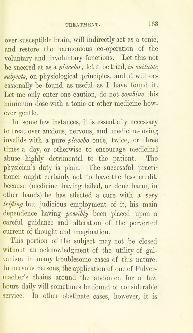 over-susceptible brain, will indirectly act as a tonic, and restore the harmonious co-operation of the voluntary and involuntary functions. Let this not be sneered at as a placebo; let it be tried, in suitable subjects, on physiological principles, and it will oc- casionally be found as useful as I have found it. Let me only enter one caution, do not combine this minimum dose with a tonic or other medicine how- ever gentle. In some few instances, it is essentially necessary to treat over-anxious, nervous, and medicine-loving invalids with a pure placebo once, twice, or three times a day, or otherwise to encourage medicinal abuse highly detrimental to the patient. The physician's duty is plain. The successful practi- tioner ought certainly not to have the less credit, because (medicine having failed, or done harm, in other hands) he has effected a cure with a veri/ trifling but judicious employment of it, his main dependence having possibly been placed upon a careful guidance and alteration of the perverted current of thought and imagination. This portion of the subject may not be closed without an acknowledgment of the utihty of gal- vanism in many troublesome cases of this nature. In nervous persons, the application of one of Pulver- macher's chains around the abdomen for a few hours daily will sometimes be found of considerable service. In other obstinate cases, however, it is