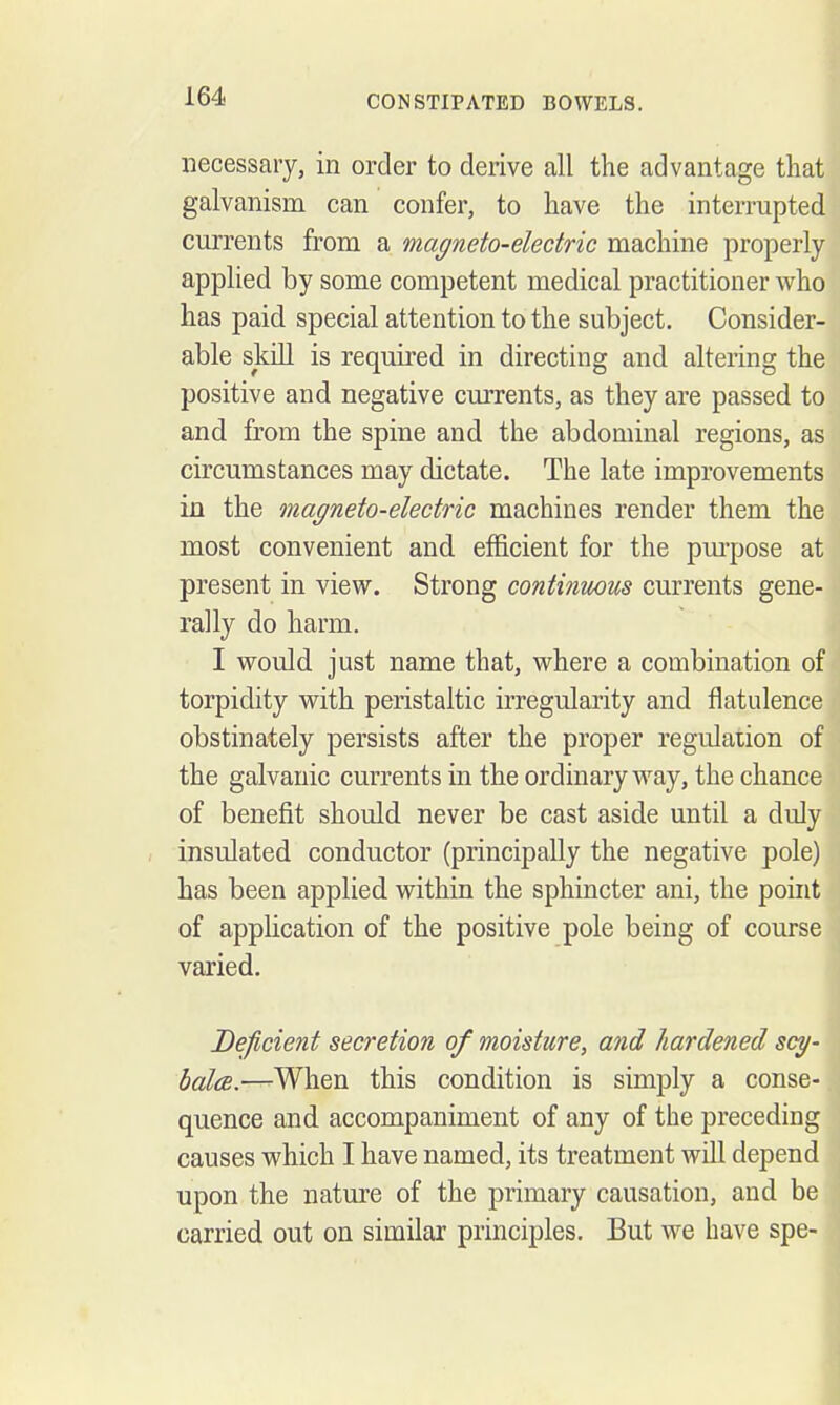 necessary, in order to derive all the advantage that ] galvanism can confer, to have the interrupted \ currents from a magneto-electric machine properly | applied by some competent medical practitioner who ' has paid special attention to the subject. Consider- able skill is required in directing and altering the \ positive and negative currents, as they are passed to \ and from the spine and the abdominal regions, as I circumstances may dictate. The late improvements ' in the magneto-electric machines render them the \ most convenient and efficient for the pui'pose at ' present in view. Strong continmus currents gene- I rally do harm. ■ I would just name that, where a combination of ^ torpidity with peristaltic irregularity and flatulence ! obstinately persists after the proper regulation of the galvanic currents in the ordinary way, the chance of benefit should never be cast aside until a duly ^ insulated conductor (principally the negative pole) I has been applied within the sphincter ani, the point of application of the positive pole being of course j varied. Deficient secretion of moisture, and hardened scy- bala.—^When this condition is simply a conse- quence and accompaniment of any of the preceding causes which I have named, its treatment will depend upon the nature of the primary causation, and be j carried out on similar principles. But we have spe- !