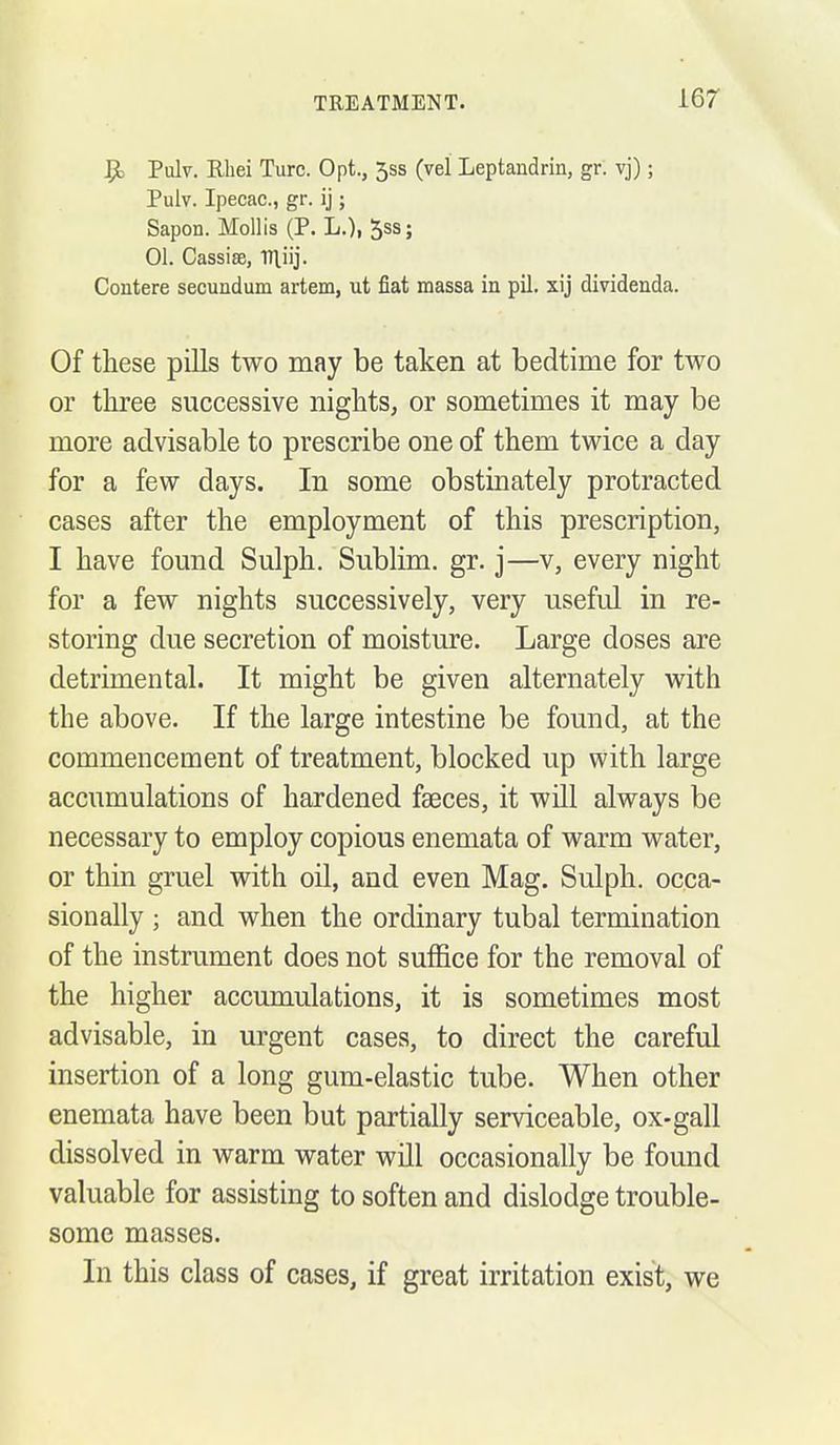 Pulv. Rhei Turc. Opt., 5ss (vel Leptandrin, gr. vj); Pulv. Ipecac, gr. ij; Sapon. Mollis (P. L.), 5ss; 01. Cassiffi, ITliij. Contere secundum artem, ut fiat massa in pil. xij dividenda. Of these pills two may be taken at bedtime for two or three successive nights, or sometimes it may be more advisable to prescribe one of them twice a day for a few days. In some obstinately protracted cases after the employment of this prescription, I have found Sulph. Sublim. gr. j—v, every night for a few nights successively, very useful in re- storing due secretion of moisture. Large doses are detrimental. It might be given alternately with the above. If the large intestine be found, at the commencement of treatment, blocked up with large accumulations of hardened faeces, it will always be necessary to employ copious enemata of warm water, or thin gruel with oil, and even Mag. Sulph. occa- sionally ; and when the ordinary tubal termination of the instrument does not suffice for the removal of the higher accumulations, it is sometimes most advisable, in urgent cases, to direct the careful insertion of a long gum-elastic tube. When other enemata have been but partially serviceable, ox-gall dissolved in warm water will occasionally be found valuable for assisting to soften and dislodge trouble- some masses. In this class of cases, if great irritation exist, we