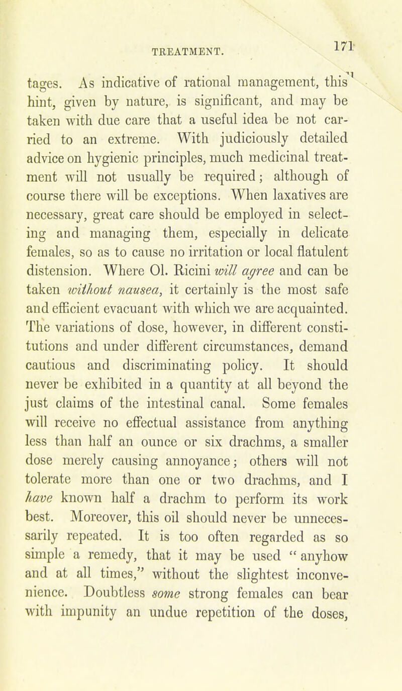 171 tages. As indicative of rational management, this hint, given by nature, is significant, and may be taken with due care that a useful idea be not car- ried to an extreme. With judiciously detailed advice on hygienic principles, much medicinal treat- ment will not usually be required; although of course there will be exceptions. When laxatives are necessary, great care should be employed in select- ing and managing them, especially in delicate females, so as to cause no irritation or local flatulent distension. Where 01. Ricini will agree and can be taken toiiliout nausea, it certainly is the most safe and efficient evacuant with which we are acquainted. The variations of dose, however, in different consti- tutions and under different circumstances^ demand cautious and discriminating policy. It should never be exhibited in a quantity at all beyond the just claims of the intestinal canal. Some females will receive no effectual assistance from anything less than half an ounce or six drachms, a smaller dose merely causing annoyance; others will not tolerate more than one or two drachms, and I have known half a drachm to perform its work best. Moreover, this oil should never be unneces- sarily repeated. It is too often regarded as so simple a remedy, that it may be used anyhow and at all times, without the shghtest inconve- nience. Doubtless some strong females can bear with impunity an undue repetition of the doses,