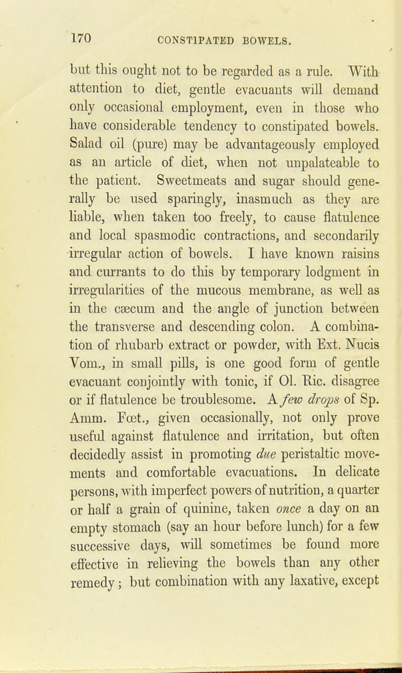 '1 but this ought not to be regarded as a rule. With ' attention to diet, gentle evacuants will demand only occasional employment, even in those who j have considerable tendency to constipated bowels. 1 Salad oil (pure) may be advantageously employed ; as an article of diet, when not unpalateable to the patient. Sweetmeats and sugar should gene- . rally be used sparingly, inasmuch as they are liable, when taken too freely, to cause flatulence j and local spasmodic contractions, and secondarily irregular action of bowels. I have known raisins and currants to do this by temporary lodgment in irregularities of the mucous membrane, as well as ! in the caecum and the angle of junction between , the transverse and descending colon. A combina- | tion of rhubarb extract or powder, with Ext. Nucis Vom., in small pills, is one good form of gentle i evacuant conjointly with tonic, if 01. Ric. disagree j or if flatulence be troublesome. A few drops of Sp. | Amm. Feet., given occasionally, not only prove useful against flatulence and irritation, but often < decidedly assist in promoting due peristaltic move- I ments and comfortable evacuations. In delicate 1 persons, with imperfect powers of nutrition, a quarter \ or half a grain of quinine, taken once a day on an ' empty stomach (say an hour before lunch) for a few ' successive days, will sometimes be fomid more ; efiective in relieving the bowels than any other remedy; but combination with any laxative, except I