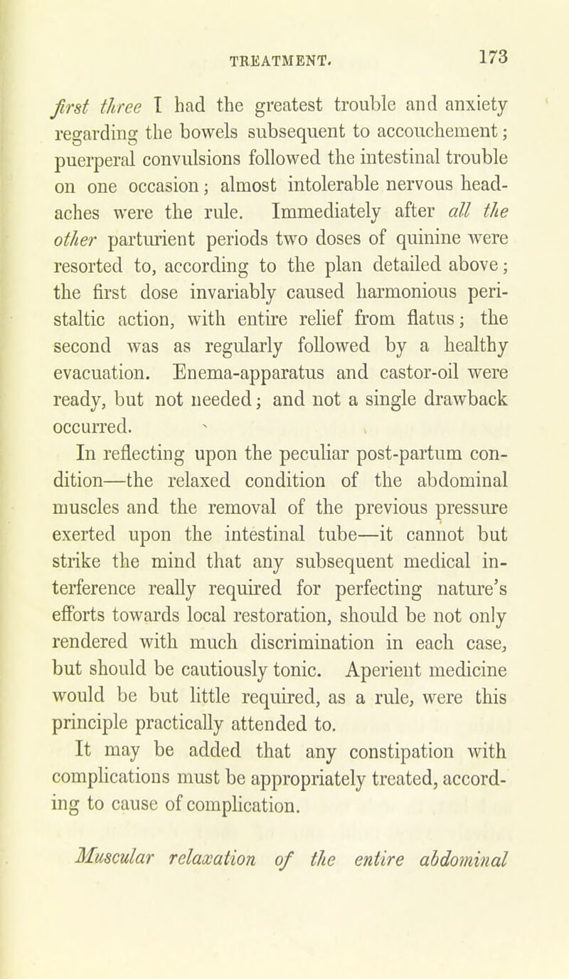 first three T had the greatest trouble and anxiety- regarding the bowels subsequent to accouchement; puerperal convulsions followed the intestinal trouble on one occasion; almost intolerable nervous head- aches were the rule. Immediately after aU the other parturient periods two doses of quinine Avere resorted to, according to the plan detailed above; the first dose invariably caused harmonious peri- staltic action, with entire relief from flatus; the second was as regularly followed by a healthy evacuation. Enema-apparatus and castor-oil were ready, but not needed; and not a single drawback occurred. In reflecting upon the peculiar post-partum con- dition—the relaxed condition of the abdominal muscles and the removal of the previous pressure exerted upon the intestinal tube—it cannot but strike the mind that any subsequent medical in- terference really required for perfecting nature's efforts towards local restoration, should be not only rendered with much discrimination in each case, but should be cautiously tonic. Aperient medicine would be but little required, as a rule, were this principle practically attended to. It may be added that any constipation with compUcations must be appropriately treated, accord- ing to cause of complication. Muscular relaxation of the entire abdominal
