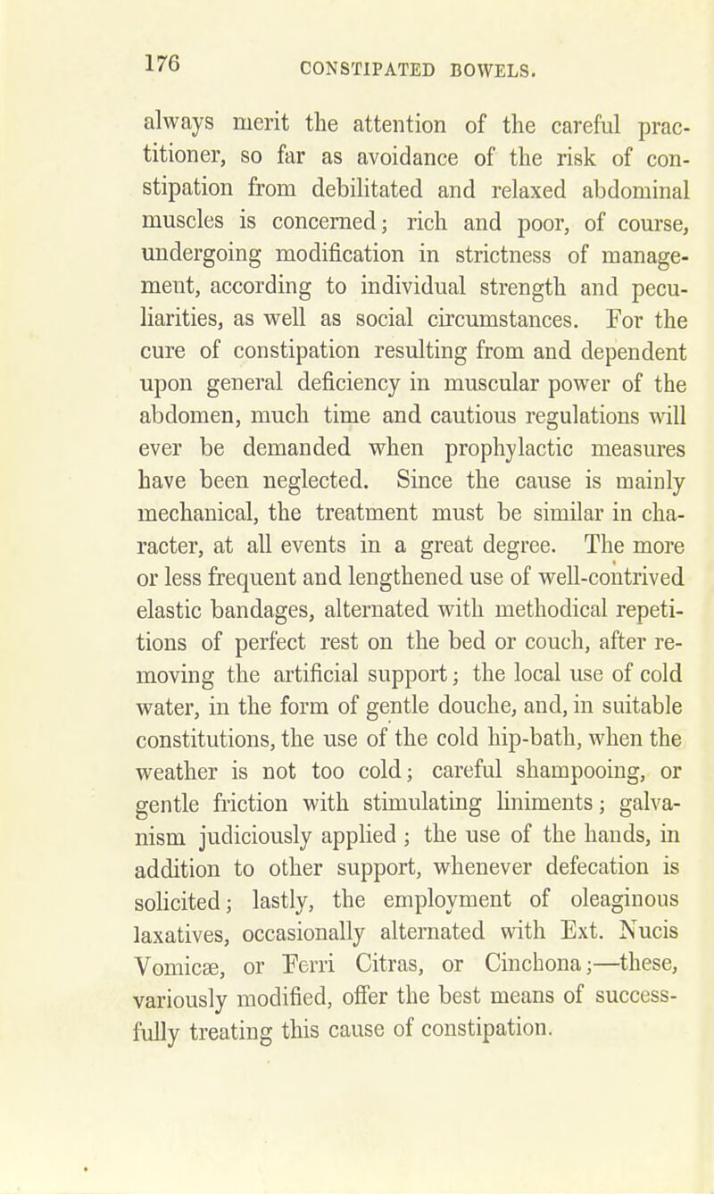 always merit the attention of the careful prac- titioner, so far as avoidance of the risk of con- stipation from debilitated and relaxed abdominal muscles is concerned; rich and poor, of course, undergoing modification in strictness of manage- ment, according to individual strength and pecu- liarities, as well as social circumstances. For the cure of constipation resulting from and dependent upon general deficiency in muscular power of the abdomen, much time and cautious regulations will ever be demanded when prophylactic measures have been neglected. Since the cause is mainly mechanical, the treatment must be similar in cha- racter, at all events in a great degree. The more or less frequent and lengthened use of well-contrived elastic bandages, alternated with methodical repeti- tions of perfect rest on the bed or couch, after re- moving the artificial support; the local use of cold water, in the form of gentle douche, and, in suitable constitutions, the use of the cold hip-bath, when the weather is not too cold; careful shampooing, or gentle friction with stimulating liniments; galva- nism judiciously applied ; the use of the hands, in addition to other support, whenever defecation is sohcited; lastly, the employment of oleaginous laxatives, occasionally alternated with Ext. Nucis VomicEe, or Ferri Citras, or Cinchona;—these, variously modified, offer the best means of success- fully treating this cause of constipation.