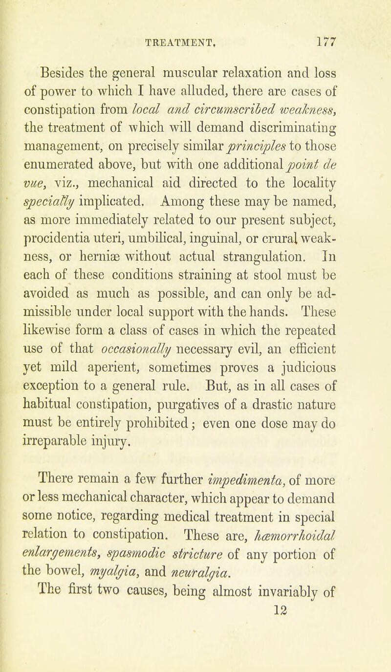 Besides the general muscular relaxation and loss of power to which I have alluded, there are cases of constipation from local and circumscribed weakness, the treatment of which will demand discriminating management, on precisely similar jormcz^/e^ to those enumerated above, but with one additional joom^ de vue, viz., mechanical aid directed to the locality speciaUy implicated. Among these may be named, as more immediately related to our present subject, procidentia uteri, umbilical, inguinal, or crural weak- ness, or hernias without actual strangulation. In each of these conditions straining at stool must be avoided as much as possible, and can only be ad- missible under local support with the hands. These likewise form a class of cases in which the repeated use of that occasionally necessary evil, an efficient yet mild aperient, sometimes proves a judicious exception to a general rule. But, as in all cases of habitual constipation, pm-gatives of a drastic nature must be entirely prohibited; even one dose may do irreparable injury. There remain a few further impedimenta, of more or less mechanical character, which appear to demand some notice, regarding medical treatment in special relation to constipation. These are, hcemorrlioidal enlargements, spasmodic stricture of any portion of the bowel, myalgia, and neuralgia. The first two causes, being almost invariably of 12