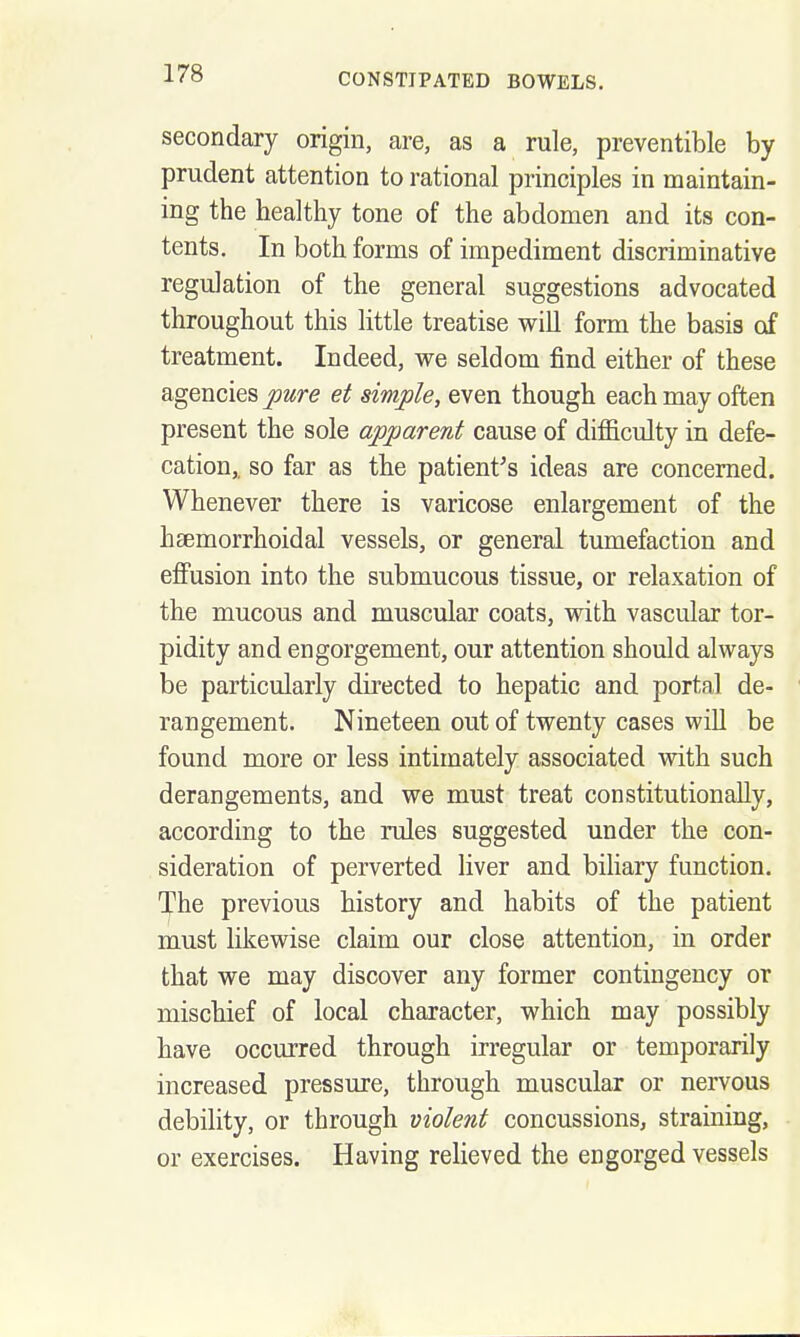 secondary origin, are, as a rule, preventible by prudent attention to rational principles in maintain- ing the healthy tone of the abdomen and its con- tents. In both forms of impediment discriminative regulation of the general suggestions advocated throughout this little treatise will form the basis of treatment. Indeed, we seldom find either of these agencies pure et simple, even though each may often present the sole apparent cause of difficulty in defe- cation,, so far as tbe patient's ideas are concerned. Whenever there is varicose enlargement of the hsemorrhoidal vessels, or general tumefaction and effusion into the submucous tissue, or relaxation of the mucous and muscular coats, with vascular tor- pidity and engorgement, our attention should always be particularly directed to hepatic and portal de- rangement. Nineteen out of twenty cases wiU be found more or less intimately associated with such derangements, and we must treat constitutionally, according to the rules suggested under the con- sideration of perverted liver and bihary function. The previous history and habits of the patient must likewise claim our close attention, in order that we may discover any former contingency or miscbief of local character, which may possibly have occurred through irregular or temporarily increased pressure, through muscular or nervous debility, or through violent concussions, straining, or exercises. Having relieved the engorged vessels