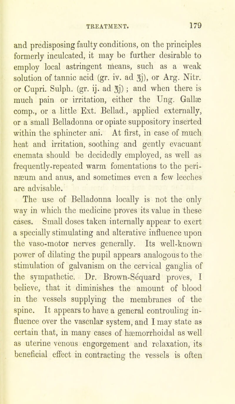 and predisposing faulty conditions, on the principles formerly inculcated, it may be further desirable to employ local astringent nieans, such as a weak solution of tannic acid (gr. iv. ad or Arg. Nitr. or Cupri. Sulph. (gr. ij. ad 5j); and when there is much pain or irritation, either the Ung. Gallae comp., or a little Ext. Bellad., applied externally, or a small Belladonna or opiate suppository inserted within the sphincter ani. At first, in case of much heat and irritation, soothing and gently evacuant enemata should be decidedly employed, as well as frequently-repeated warm fomentations to the peri- neeum and anus, and sometimes even a few leeches are advisable. The use of Belladonna locally is not the only way in which the medicine proves its value in these cases. Small doses taken internally appear to exert a specially stimulating and alterative influence upon the vaso-motor nerves generally. Its well-known power of dilating the pupil appears analogous to the stimulation of galvanism on the cervical ganglia of the sympathetic. Dr. Brown-Sequard proves, I believe, that it diminishes the amount of blood in the vessels supplying the membranes of the spine. It appears to have a general controuling in- fluence over the vascular system, and I may state as certain that, in many cases of hsemorrhoidal as well as uterine venous engorgement and relaxation, its beneficial effect in contracting the vessels is often