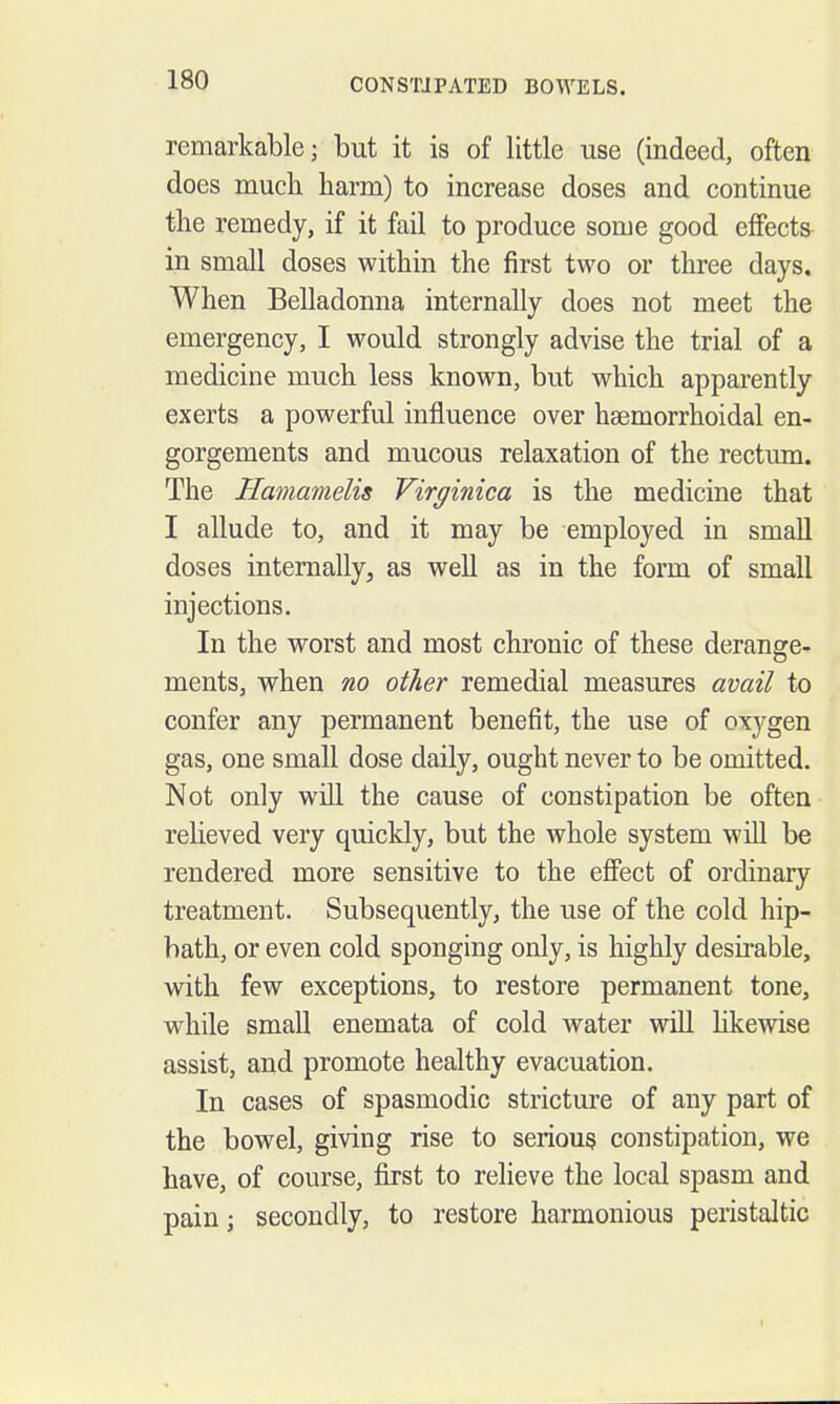 remarkable; but it is of little use (indeed, often does much harm) to increase doses and continue the remedy, if it fail to produce some good effects in small doses within the first two or three days. When Belladonna internally does not meet the emergency, I would strongly advise the trial of a medicine much less known, but which apparently exerts a powerful influence over hsemorrhoidal en- gorgements and mucous relaxation of the rectum. The Hamamelis Virginica is the medicine that I allude to, and it may be employed in small doses internally, as well as in the form of small injections. In the worst and most chronic of these derange- ments, when no other remedial measures avail to confer any permanent benefit, the use of oxygen gas, one small dose daily, ought never to be omitted. Not only will the cause of constipation be often relieved very quickly, but the whole system will be rendered more sensitive to the effect of ordinary treatment. Subsequently, the use of the cold hip- bath, or even cold sponging only, is highly desirable, with few exceptions, to restore permanent tone, while small enemata of cold water will Hkewise assist, and promote healthy evacuation. In cases of spasmodic stricture of any part of the bowel, giving rise to serious constipation, we have, of course, first to relieve the local spasm and pain; secondly, to restore harmonious peristaltic