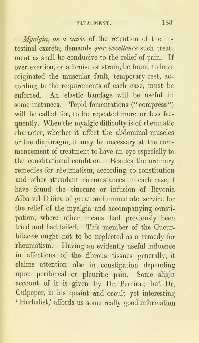 Myalgia, as a cause of the retention of the in- testmal excreta, demands par excellence such treat- ment as shall be conducive to the relief of pain. If over-exertion, or a bruise or strain, be found to have originated the muscular fault, temporary rest, ac- cording to the requirements of each case, must be enforced. An elastic bandage will be useful in some instances. Tepid fomentations (compress) will be called for, to be repeated more or less fre- quently. When the myalgic difficulty is of rheumatic character, whether it affect the abdominal muscles or the diaphragm, it may be necessary at the com- mencement of treatment to have an eye especially to the constitutional condition. Besides the ordinary remedies for rheumatism, according to constitution and other attendant circumstances in each case, I have found the tincture or infusion of Bryonia Alba vel Dioica of great and immediate service for the rehef of the myalgia and accompanying consti- pation, where other means had previously been tried and had failed. This member of the Cucur- bitacese ought not to be neglected as a remedy for rheumatism. Having an evidently useful influence in affections of the fibrous tissues generally, it claims attention also in constipation depending upon peritoneal or pleuritic pain. Some slight account of it is given by Dr. Pereira; but Dr. Culpeper, in his quaint and occult yet interesting * Herbalist,' affords us some really good information