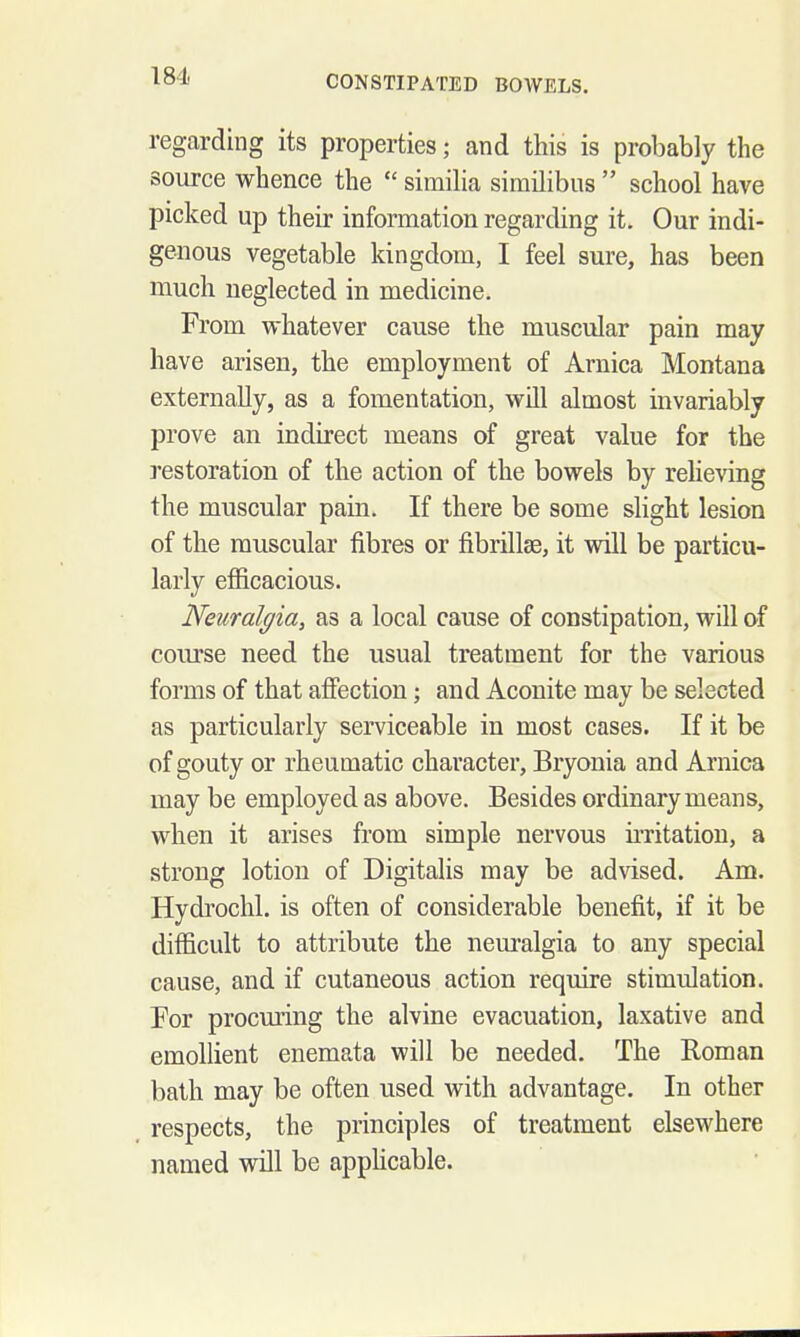 regarding its properties; and this is probably the source whence the  simiha similibus  school have picked up their information regarding it. Our indi- genous vegetable kingdom, I feel sure, has been much neglected in medicine. From whatever cause the muscular pain may have arisen, the employment of Arnica Montana externally, as a fomentation, will almost invariably prove an indirect means of great value for the restoration of the action of the bowels by relieving the muscular pain. If there be some slight lesion of the muscular fibres or fibrillse, it will be particu- larly efficacious. Neuralgia, as a local cause of constipation, will of course need the usual treatment for the various forms of that afiiection; and Aconite may be selected as particularly serviceable in most cases. If it be of gouty or rheumatic character, Bryonia and Arnica may be employed as above. Besides ordinary means, when it arises from simple nervous irritation, a strong lotion of Digitalis may be advised. Am. Hydrochl. is often of considerable benefit, if it be difficult to attribute the neuralgia to any special cause, and if cutaneous action require stimulation. For procming the alvine evacuation, laxative and emollient enemata will be needed. The Roman bath may be often used with advantage. In other respects, the principles of treatment elsewhere named will be apphcable.