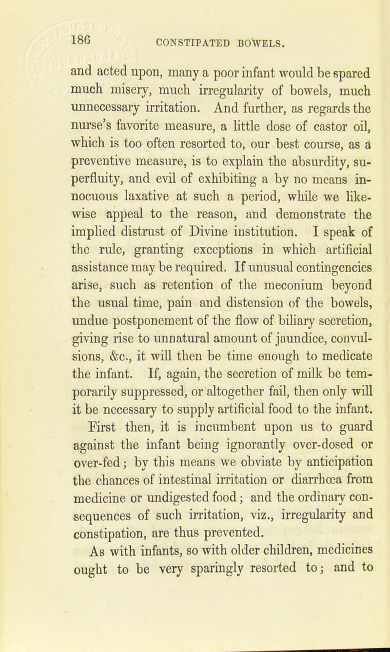 and acted upon, many a poor infant would be spared much misery, much irregularity of bowels, much unnecessary irritation. And further, as regards the nurse's favorite measure, a little dose of castor oil, which is too often resorted to, our best course, as a preventive measure, is to explain the absurdity, su- perfluity, and evil of exhibiting a by no means in- nocuous laxative at such a period, while we like- wise appeal to the reason, and demonstrate the implied distrust of Divine institution. I speak of the rule, granting exceptions in which artificial assistance may be required. If unusual contingencies arise, such as retention of the meconium beyond the usual time, pain and distension of the bowels, undue postponement of the flow of biliary secretion, giving rise to unnatural amount of jaundice, convul- sions, &c., it will then be time enough to medicate the infant. If, again, the secretion of mUk be tem- porarily suppressed, or altogether fail, then only will it be necessary to supply artificial food to the infant. Rrst then, it is incumbent upon us to guard against the infant being ignorantly over-dosed or over-fed; by this means we obviate by anticipation the chances of intestinal irritation or diarrhoea from medicine or undigested food; and the ordinary con- sequences of such irritation, viz., irregularity and constipation, are thus prevented. As with infants, so with older children, medicines ought to be very sparingly resorted to; and to