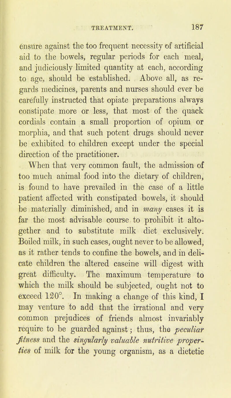 ensure against the too frequent necessity of artificial aid to the bowels, regular periods for each meal, and judiciously limited quantity at each, according to age, should be established. Above all, as re- gards medicines, parents and nurses should ever be carefuUy instructed that opiate preparations alvrays constipate more or less, that most of the quack cordials contain a smaU proportion of opium or morphia, and that such potent drugs should never be exhibited to children except under the special direction of the practitioner. When that very common fault, the admission of too much animal food into the dietary of children, is found to have prevailed in the case of a little patient aflPected with constipated bowels, it should be materially diminished, and in many cases it is far the most advisable course to prohibit it alto- gether and to substitute milk diet exclusively. Boiled milk, in such cases, ought never to be allowed, as it rather tends to confine the bowels, and in deli- cate children the altered caseine will digest with great difficulty. The maximum temperature to which the milk should be subjected, ought not to exceed 120°. In making a change of this kind, I may venture to add that the irrational and very common prejudices of friends almost invariably require to be guarded against; thus, the peculiar fitness and the singularly valuable nutritive proper- ties of milk for the young organism, as a dietetic
