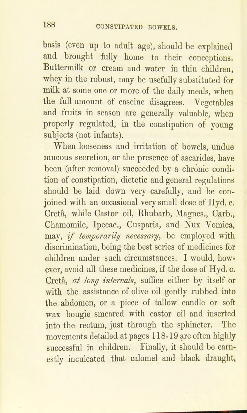 basis (even up to adult age), should be explained and brought fully home to their conceptions. Buttermilk or cream and water in thin children, whey in the robust, may be usefully substituted for milk at some one or more of the daily meals, when the full amount of caseine disagrees. Vegetables and fruits in season are generally valuable, when properly regulated, in the constipation of young subjects (not infants). When looseness and irritation of bowels, undue mucous secretion, or the presence of ascarides, have been (after removal) succeeded by a chronic condi- tion of constipation, dietetic and general regulations should be laid down very carefully, and be con- joined with an occasional very small dose of Hyd. c. Creta, while Castor oil, Rhubarb, Magnes., Carb., Chamomile, Ipecac, Cusparia, and Nux Vomica, may, if temporarily necessary^ be employed with discrimination, being the best series of medicines for children under such circumstances. I would, how- ever, avoid all these medicines, if the dose of Hyd. c. Creta, at long intervals, suffice either by itself or with the assistance of olive oU gently rubbed into the abdomen, or a piece of tallow candle or soft wax bougie smeared with castor oil and inserted into the rectum, just through the sphincter. The movements detailed at pages 118-19 are often highly successful in children. Finally, it should be earn- estly inculcated that calomel and black draught,