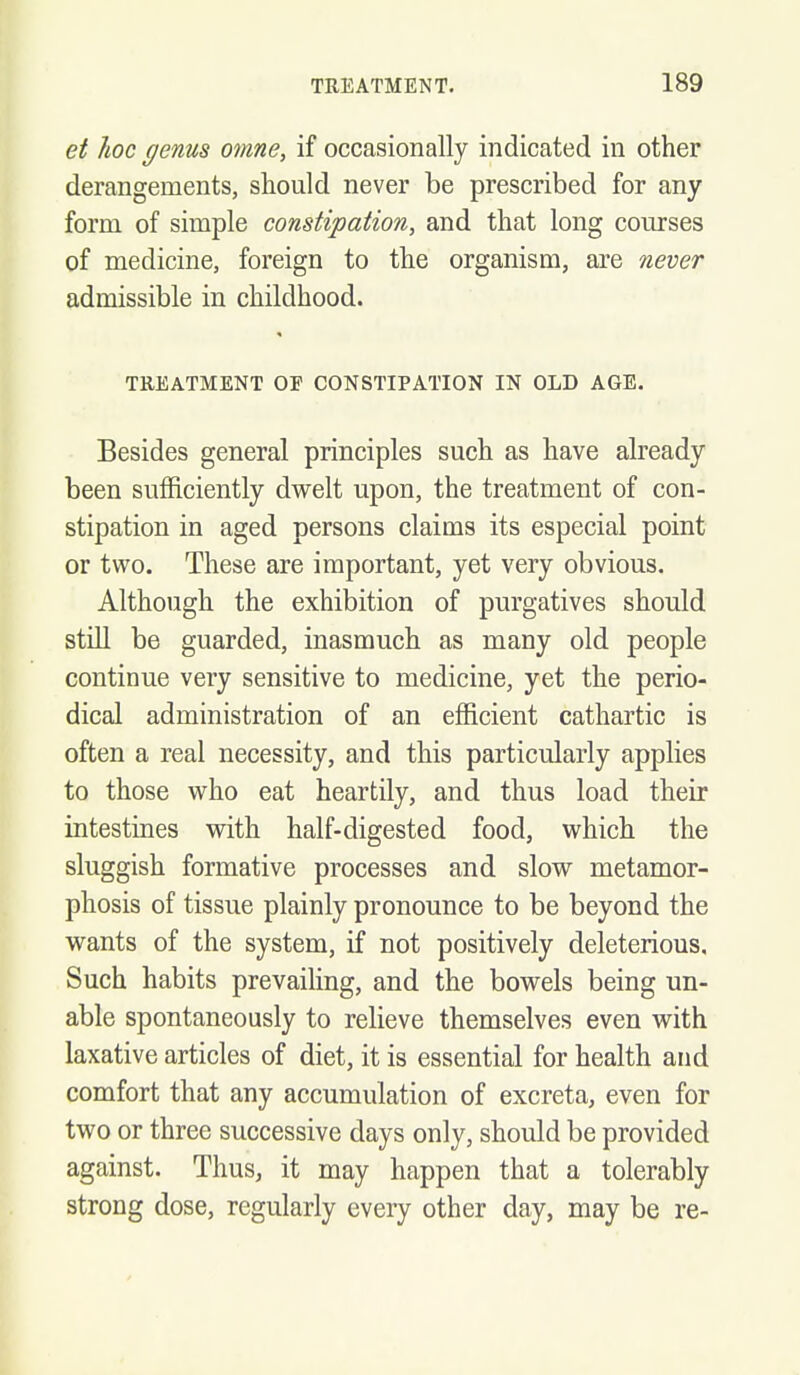 et hoc genus otme, if occasionally indicated in other derangements, should never be prescribed for any form of simple constipation, and that long courses of medicine, foreign to the organism, are never admissible in childhood. TREATMENT OF CONSTIPATION IN OLD AGE. Besides general principles such as have already been sufficiently dwelt upon, the treatment of con- stipation in aged persons claims its especial point or two. These are important, yet very obvious. Although the exhibition of purgatives should still be guarded, inasmuch as many old people continue very sensitive to medicine, yet the perio- dical administration of an efficient cathartic is often a real necessity, and this particularly applies to those who eat heartily, and thus load their intestines with half-digested food, which the sluggish formative processes and slow metamor- phosis of tissue plainly pronounce to be beyond the wants of the system, if not positively deleterious. Such habits prevailing, and the bowels being un- able spontaneously to relieve themselves even with laxative articles of diet, it is essential for health and comfort that any accumulation of excreta, even for two or three successive days only, should be provided against. Thus, it may happen that a tolerably strong dose, regularly every other day, may be re-