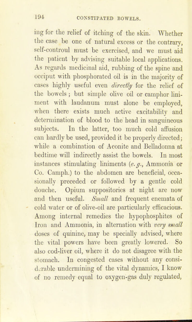 ing for the relief of itching of the skin. Whether the case he one of natural excess or the contrary, self-controul must be exercised, and we must aid the patient by advising suitable local applications. As regards medicinal aid, rubbing of the spine and occiput with phosphorated oil is in the majority of cases highly useful even directly for the relief of the bowels ; but simple olive oil or camphor lini- ment with laudanum must alone be employed, when there exists much active excitability and determination of blood to the head in sanguineous subjects. In the latter, too much cold affusion can hardly be used, provided it be properly directed; while a combination of Aconite and Belladonna at bedtime will indirectly assist the bowels. In most instances stimulating liniments {e.g., Ammonia or Co. Camph.) to the abdomen are beneficial, occa- sionally preceded or followed by a gentle cold douche. Opium suppositories at night are now and then useful. Small and frequent enemata of cold water or of olive-oil are particularly efficacious. Among internal remedies the hypophosphites of Iron and Ammonia, in alternation with very mall doses of quinine, may be specially advised, where the vital powers have been greatly loAvered. So also cod-liver oil, Avhere it do not disagree with the stomach. In congested cases without any consi- derable undermining of the vital dynamics, I know of no remedy equal to oxygen-gas duly regulated,