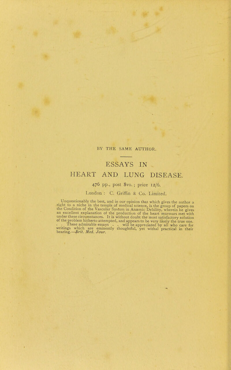 BY THE samp: AUTHOR. ESSAYS IN HEART AND LUNG DISEASE. 476 pp., post 8vo.; price 12/6. London : C. Griffin & Co. Limited. Unquestionably the best, and in our opinion that which gives the author a right to a niche in the temple of medical science, is the group of papers on the Condition of the Vascular System in Anaemic Debility, wherein he gives an excellent explanation of the production of the heart murmurs met with under these circumstances. It is without doubt the most satisfactory solution of the problem hitherto attempted, and appears to be very likely the true one. • .•. These admirable essays . . will be appreciated by all who care for writings which are eminently thoughtful, yet withal practical in their bearing.—Brit. Med. Jour.