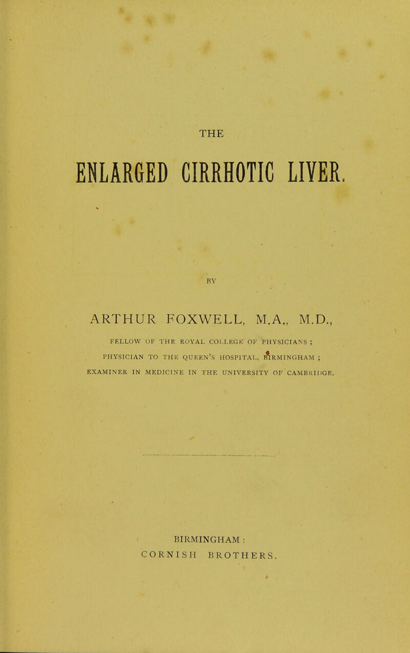 THE ENLARGED CIRRHOTIC LIVER BY ARTHUR FOXWELL, M.A., M.D., FELLOW OF THE ROYAL COl.LEGK OF PHYSICIANS ; PHYSICIAN TO THK QUREN'S HOSPITAL. :ArMINGHAM ; EXAMINER IN MEDICINE IN THE UNIVERSITY OF CAMBRIDGE. BIRMINGHAM : CORNISH BROTHERS.