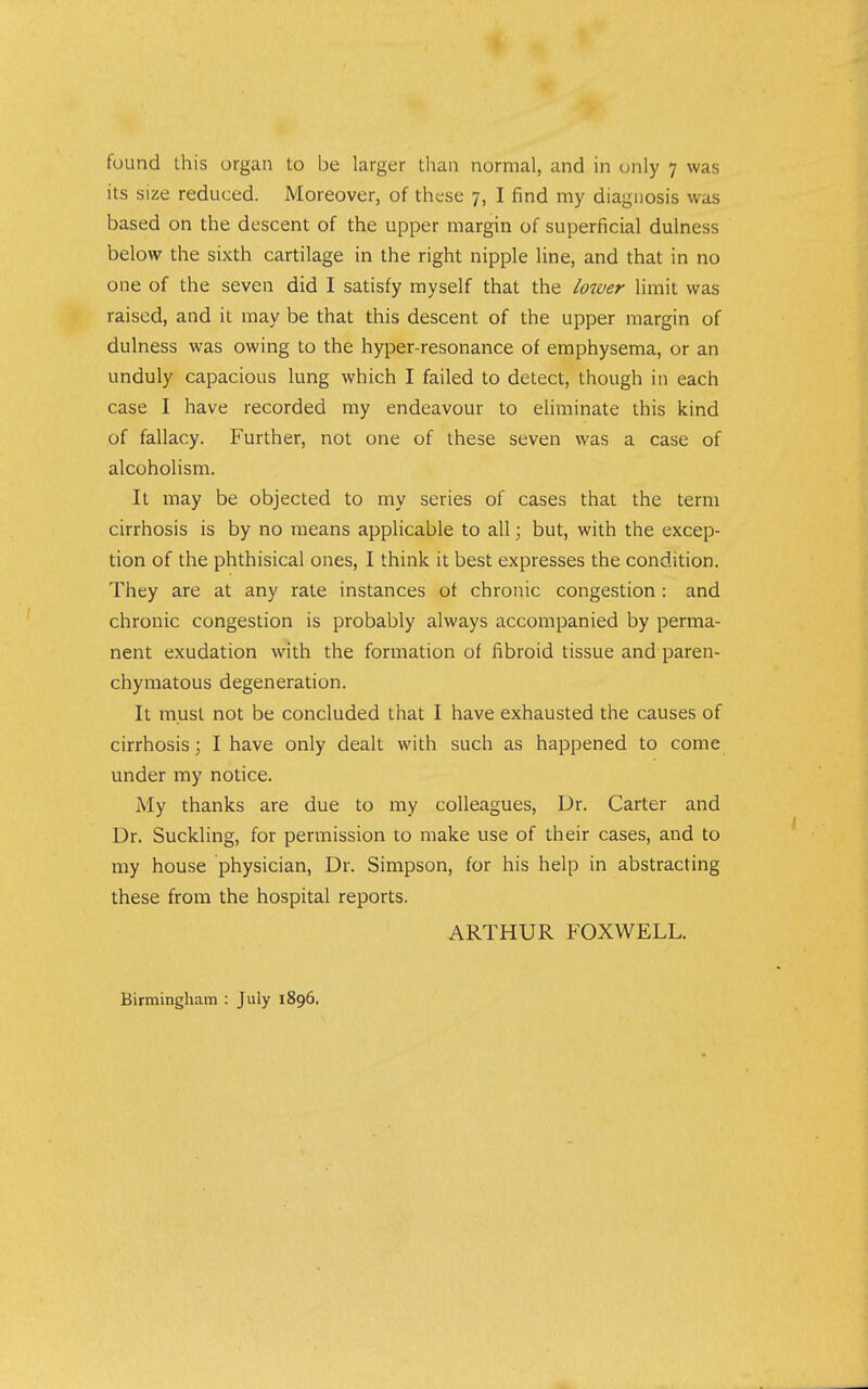 its size reduced. Moreover, of these 7, I find my diagnosis was based on the descent of the upper margin of superficial dulness below the sixth cartilage in the right nipple line, and that in no one of the seven did I satisfy myself that the lower limit was raised, and it may be that this descent of the upper margin of dulness was owing to the hyper-resonance of emphysema, or an unduly capacious lung which I failed to detect, though in each case I have recorded my endeavour to eliminate this kind of fallacy. Further, not one of these seven was a case of alcoholism. It may be objected to my series of cases that the term cirrhosis is by no means applicable to all; but, with the excep- tion of the phthisical ones, I think it best expresses the condition. They are at any rate instances ot chronic congestion: and chronic congestion is probably always accompanied by perma- nent exudation with the formation of fibroid tissue and paren- chymatous degeneration. It must not be concluded that I have exhausted the causes of cirrhosis; I have only dealt with such as happened to come under my notice. My thanks are due to my colleagues. Dr. Carter and Dr. Suckling, for permission to make use of their cases, and to my house physician. Dr. Simpson, for his help in abstracting these from the hospital reports. ARTHUR FOXWELL. Birmingham : July 1896.