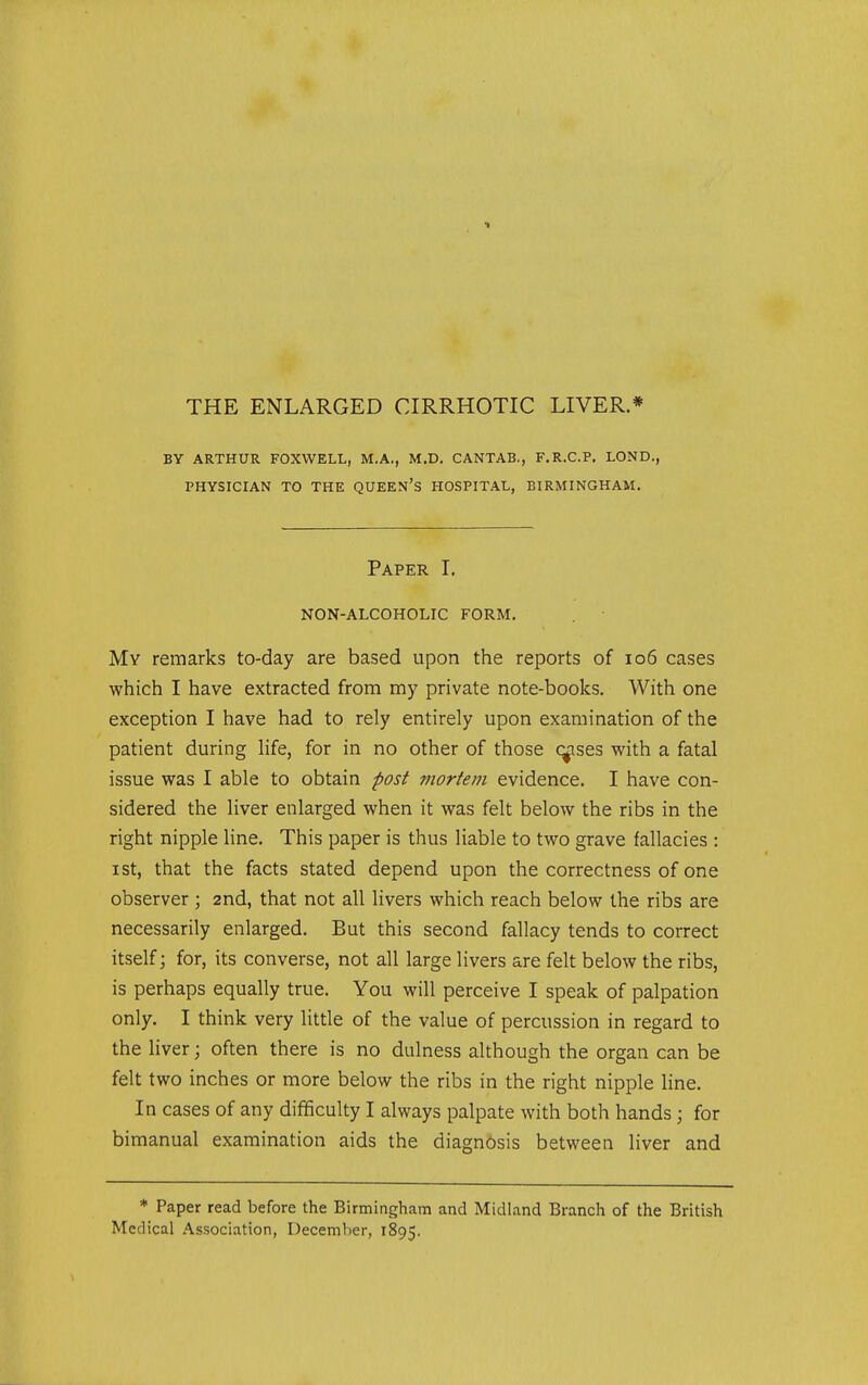 BY ARTHUR FOXWELL, M.A., M.D. CANTAB., F.R.C.P. LOND., PHYSICIAN TO THE QUEEN's HOSPITAL, BIRMINGHAM. Paper I. NON-ALCOHOLIC FORM. My remarks to-day are based upon the reports of io6 cases which I have extracted from my private note-books. With one exception I have had to rely entirely upon examination of the patient during life, for in no other of those censes with a fatal issue was I able to obtain post mortem evidence. I have con- sidered the liver enlarged when it was felt below the ribs in the right nipple line. This paper is thus liable to two grave fallacies : I St, that the facts stated depend upon the correctness of one observer ; 2nd, that not all livers which reach below the ribs are necessarily enlarged. But this second fallacy tends to correct itself; for, its converse, not all large livers are felt below the ribs, is perhaps equally true. You will perceive I speak of palpation only. I think very little of the value of percussion in regard to the Hver; often there is no dulness although the organ can be felt two inches or more below the ribs in the right nipple line. In cases of any difificulty I always palpate with both hands; for bimanual examination aids the diagnosis between liver and * Paper read before the Birmingham and Midland Branch of the British Medical Association, December, 1895.