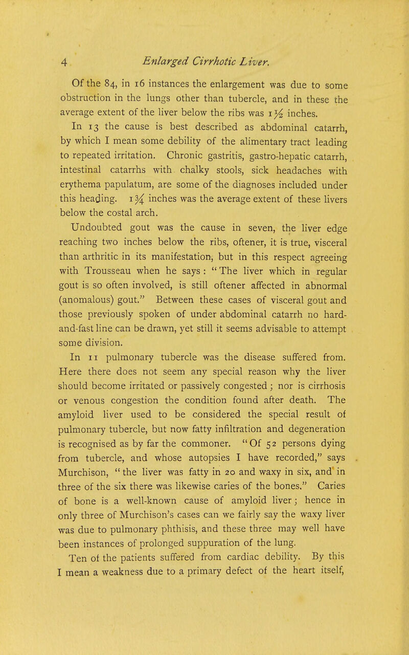 Of the 84, in 16 instances the enlargement was due to some obstruction in the lungs other than tubercle, and in these the average extent of the liver below the ribs was i Vz inches. In 13 the cause is best described as abdominal catarrh, by which I mean some debility of the alimentary tract leading to repeated irritation. Chronic gastritis, gastro-hepatic catarrh, intestinal catarrhs with, chalky stools, sick headaches with erythema papulatum, are some of the diagnoses included under this heading, i ^ inches was the average extent of these livers below the costal arch. Undoubted gout was the cause in seven, the liver edge reaching two inches below the ribs, oftener, it is true, visceral than arthritic in its manifestation, but in this respect agreeing with Trousseau when he says :  The liver which in regular gout is so often involved, is still oftener affected in abnormal (anomalous) gout. Between these cases of visceral gout and those previously spoken of under abdominal catarrh no hard- and-fast line can be drawn, yet still it seems advisable to attempt some division. In II pulmonary tubercle was the disease suffered from. Here there does not seem any special reason why the liver should become irritated or passively congested; nor is cirrhosis or venous congestion the condition found after death. The amyloid liver used to be considered the special result of pulmonary tubercle, but now fatty infiltration and degeneration is recognised as by far the commoner. Of 52 persons dying from tubercle, and whose autopsies I have recorded, says Murchison,  the liver was fatty in 20 and waxy in six, and in three of the six there was likewise caries of the bones. Caries of bone is a well-known cause of amyloid liver; hence in only three of Murchison's cases can we fairly say the waxy liver was due to pulmonary phthisis, and these three may well have been instances of prolonged suppuration of the lung. Ten of the patients suffered from cardiac debility. By this I mean a weakness due to a primary defect of the heart itself,