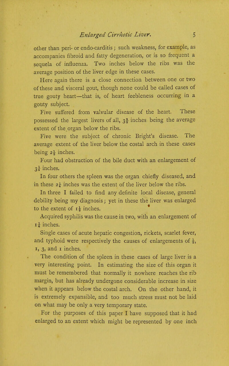 other than peri- or endo-carditis; such weakness, for example, as accompanies fibroid and fatty degeneration, or is so frequent a sequela of influenza. Two inches below the ribs was the average position of the liver edge in these cases. Here again there is a close connection between one or two of these and visceral gout, though none could be called cases of true gouty heart—that is, of heart feebleness occurring in a gouty subject. Five suffered from valvular disease of the heart. These possessed the largest livers of all,. 3-I inches being the average extent of the organ below the ribs. Five were the subject of chronic Bright's disease. The average extent of the liver below the costal arch in these cases being 2\ inches. Four had obstruction of the bile duct with an enlargement of 3i- inches. In four others the spleen was the organ chiefly diseased, and in these 2\ inches was the extent of the liver below the ribs. In three I failed to find any definite local disease, general debility being my diagnosis; yet in these the liver was enlarged to the extent of inches. * Acquired syphilis was the cause in two, with an enlargement of li inches. Single cases of acute hepatic congestion, rickets, scarlet fever, and typhoid were respectively the causes of enlargements of i, I, 3, and I inches. The condition of the spleen in these cases of large liver is a very interesting point. In estimating the size of this organ it must be remembered that normally it nowhere reaches the rib margin, but has already undergone considerable increase in size when it appears below the costal arch. On the other hand, it is extremely expansible, and too much stress must not be laid on what may be only a very temporary state. For the purposes of this paper I have supposed that it had enlarged to an extent which might be represented by one inch