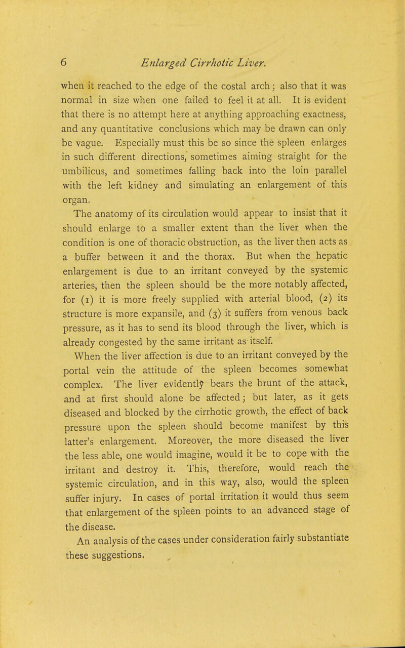 when it reached to the edge of the costal arch; also that it was normal in size when one failed to feel it at all. It is evident that there is no attempt here at anything approaching exactness, and any quantitative conclusions which may be drawn can only be vague. Especially must this be so since the spleen enlarges in such different directions, sometimes aiming straight for the umbilicus, and sometimes falling back into the loin parallel with the left kidney and simulating an enlargement of this organ. The anatomy of its circulation would appear to insist that it should enlarge to a smaller extent than the liver when the condition is one of thoracic obstruction, as the liver then acts as a buffer between it and the thorax. But when the hepatic enlargement is due to an irritant conveyed by the systemic arteries, then the spleen should be the more notably affected, for (i) it is more freely supplied with arterial blood, (2) its structure is more expansile, and (3) it suffers from venous back pressure, as it has to send its blood through the liver, which is already congested by the same irritant as itself. When the liver affection is due to an irritant conveyed by the portal vein the attitude of the spleen becomes somewhat complex. The liver evidently bears the brunt of the attack, and at first should alone be affected; but later, as it gets diseased and blocked by the cirrhotic growth, the effect of back pressure upon the spleen should become manifest by this latter's enlargement. Moreover, the more diseased the liver the less able, one would imagine, would it be to cope with the irritant and destroy it. This, therefore, would reach the systemic circulation, and in this way, also, would the spleen suffer injury. In cases of portal irritation it would thus seem that enlargement of the spleen points to an advanced stage of the disease. An analysis of the cases under consideration fairly substantiate these suggestions.