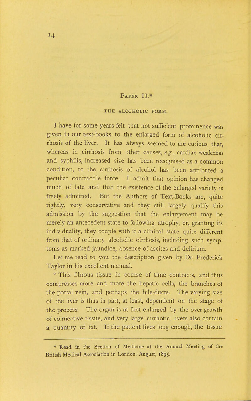 Paper II.* THE ALCOHOLIC FORM. I have for some years felt that not sufficient prominence was given in our text-books to the enlarged form of alcoholic cir- rhosis of the liver. It has always seemed to me curious that, whereas in cirrhosis from other causes, e.g., cardiac weakness and syphilis, increased size has been recognised as a common condition, to the cirrhosis of alcohol has been attributed a peculiar contractile force. I admit that opinion has changed much of late and that the existence of the enlarged variety is freely admitted. But the Authors of Text-Books are, quite rightly, very conservative and they still largely qualify this admission by the suggestion that the enlargement may be merely an antecedent state to following atrophy, or, granting its individuality, they couple with it a clinical state quite different from that of ordinary alcoholic cirrhosis, including such symp- toms as marked jaundice, absence of ascites and delirium. Let me read to you the description given by Dr. Frederick Taylor in his excellent manual.  This fibrous tissue in course of time contracts, and thus compresses more and more the hepatic cells, the branches of the portal vein, and perhaps the bile-ducts. The varying size of the liver is thus in part, at least, dependent on the stage of the process. The organ is at first enlarged by the over-growth of connective tissue, and very large cirrhotic livers also contain a quantity of fat. If the patient lives long enough, the tissue * Read in the Section of Medicine at the Annual Meeting of the British Medical Association in London, August, 1895.