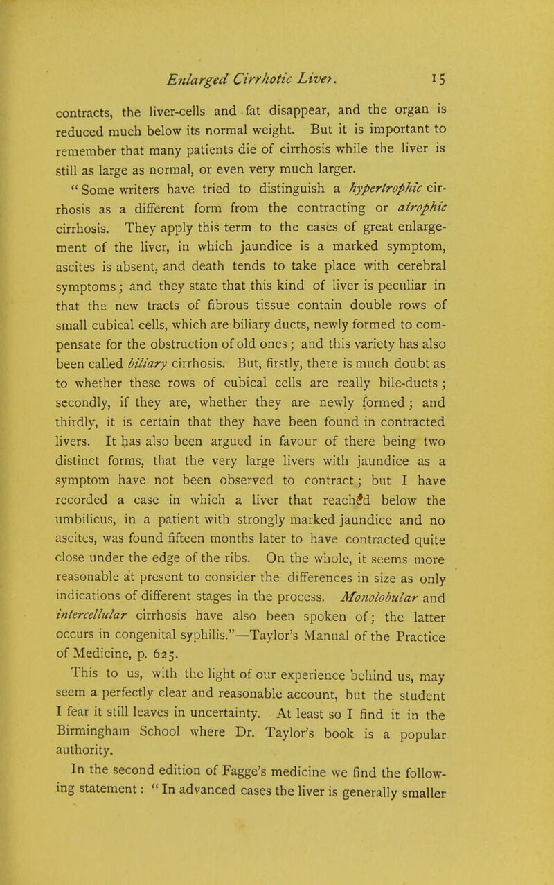 contracts, the liver-cells and fat disappear, and the organ is reduced much below its normal weight. But it is important to remember that many patients die of cirrhosis while the liver is still as large as normal, or even very much larger.  Some writers have tried to distinguish a hypertrophic cir- rhosis as a different form from the contracting or atrophic cirrhosis. They apply this term to the cases of great enlarge- ment of the liver, in which jaundice is a marked symptom, ascites is absent, and death tends to take place with cerebral symptoms; and they state that this kind of liver is peculiar in that the new tracts of fibrous tissue contain double rows of small cubical cells, which are biliary ducts, newly formed to com- pensate for the obstruction of old ones; and this variety has also been called biliary cirrhosis. But, firstly, there is much doubt as to whether these rows of cubical cells are really bile-ducts; secondly, if they are, whether they are newly formed; and thirdly, it is certain that they have been found in contracted livers. It has also been argued in favour of there being two distinct forms, that the very large livers with jaundice as a symptom have not been observed to contract; but I have recorded a case in which a liver that reached below the umbilicus, in a patient with strongly marked jaundice and no ascites, was found fifteen months later to have contracted quite close under the edge of the ribs. On the whole, it seems more reasonable at present to consider the differences in size as only indications of different stages in the process. Monolobular and intercellular cirrhosis have also been spoken of: the latter occurs in congenital syphilis.—Taylor's Manual of the Practice of Medicine, p. 625. This to us, with the light of our experience behind us, may seem a perfectly clear and reasonable account, but the student I fear it still leaves in uncertainty. At least so I find it in the Birmingham School where Dr. Taylor's book is a popular authority. In the second edition of Fagge's medicine we find the follow- ing statement:  In advanced cases the liver is generally smaller