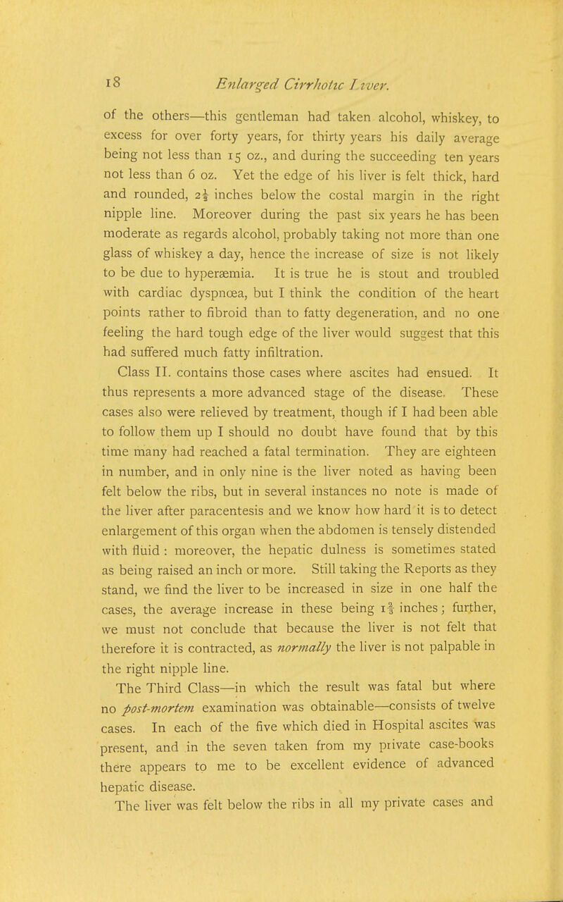 of the others—this gentleman had taken alcohol, whiskey, to excess for over forty years, for thirty years his daily average being not less than 15 oz., and during the succeeding ten years not less than 6 oz. Yet the edge of his liver is felt thick, hard and rounded, 2\ inches below the costal margin in the right nipple line. Moreover during the past six years he has been moderate as regards alcohol, probably taking not more than one glass of whiskey a day, hence the increase of size is not likely to be due to hyperaemia. It is true he is stout and troubled with cardiac dyspnoea, but I think the condition of the heart points rather to fibroid than to fatty degeneration, and no one feeling the hard tough edge of the liver would suggest that this had suffered much fatty infiltration. Class II. contains those cases where ascites had ensued. It thus represents a more advanced stage of the disease. These cases also were relieved by treatment, though if I had been able to follow them up I should no doubt have found that by this time many had reached a fatal termination. They are eighteen in number, and in only nine is the liver noted as having been felt below the ribs, but in several instances no note is made of the liver after paracentesis and we know how hard it is to detect enlargement of this organ when the abdomen is tensely distended with fliiid : moreover, the hepatic dulness is sometimes stated as being raised an inch or more. Still taking the Reports as they stand, we find the liver to be increased in size in one half the cases, the average increase in these being if inches; further, we must not conclude that because the liver is not felt that therefore it is contracted, as normally the liver is not palpable in the right nipple line. The Third Class—in which the result was fatal but where no post-mortem examination was obtainable—consists of twelve cases. In each of the five which died in Hospital ascites was present, and in the seven taken from my private case-books there appears to me to be excellent evidence of advanced hepatic disease. The liver was felt below the ribs in all ray private cases and