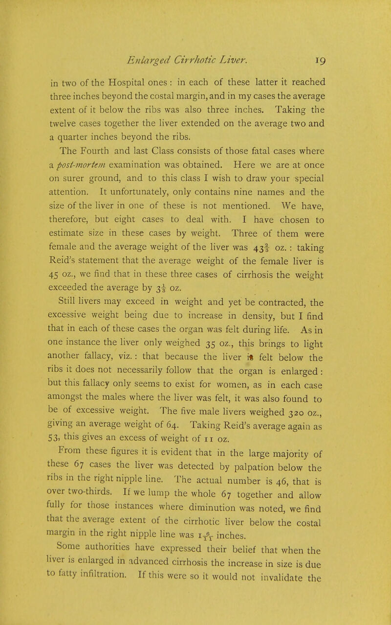 in two of the Hospital ones : in each of these latter it reached three inches beyond the costal margin, and in my cases the average extent of it below the ribs was also three inches. Taking the twelve cases together the liver extended on the average two and a quarter inches beyond the ribs. The Fourth and last Class consists of those fatal cases where a post-mortem examination vvas obtained. Here we are at once on surer ground, and to this class I wish to draw your special attention. It unfortunately, only contains nine names and the size of the liver in one of these is not mentioned. We have, therefore, but eight cases to deal with. I have chosen to estimate size in these cases by weight. Three of them were female and the average weight of the liver was 43! oz. : taking Reid's statement that the average weight of the female liver is 45 oz., we find that in these three cases of cirrhosis the weight exceeded the average by 2)\ oz. Still livers may exceed in weight and yet be contracted, the excessive weight being due to increase in density, but I find that in each of these cases the organ was felt during life. As in one instance the liver only weighed 35 oz., this brings to light another fallacy, viz.: that because the liver it felt below the ribs it does not necessarily follow that the organ is enlarged: but this fallacy only seems to exist for women, as in each case amongst the males where the liver was felt, it was also found to be of excessive weight. The five male livers weighed 320 oz., giving an average weight of 64. Taking Reid's average again as 53, this gives an excess of weight of 11 oz. From these figures it is evident that in the large majority of these 67 cases the liver was detected by palpation below the ribs in the right nipple line. The actual number is 46, that is over two-thirds. If we lump the whole 67 together and allow fully for those instances where diminution was noted, we find that the average extent of the cirrhotic liver below the costal margin in the right nipple line was i inches. Some authorities have expressed their belief that when the liver is enlarged in advanced cirrhosis the increase in size is due to fatty infiltration. If this were so it would not invalidate the