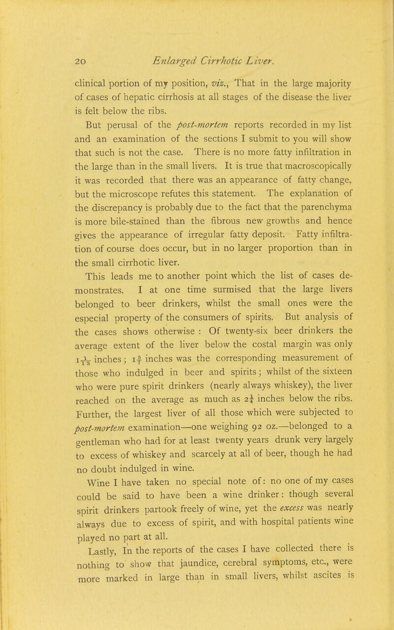 clinical portion of my position, viz.. That in the large majority of cases of hepatic cirrhosis at all stages of the disease the liver is felt below the ribs. But perusal of the post-mortem reports recorded in my list and an examination of the sections I submit to you will show that such is not the case. There is no more fatty infiltration in the large than in the small livers. It is true that macroscopically it was recorded that there was an appearance of fatty change, but the microscope refutes this statement. The explanation of the discrepancy is probably due to the fact that the parenchyma is more bile-stained than the fibrous new growths and hence gives the appearance of irregular fatty deposit. Fatty infiltra- tion of course does occur, but in no larger proportion than in the small cirrhotic liver. This leads me to another point which the list of cases de- monstrates. I at one time surmised that the large livers belonged to beer drinkers, whilst the small ones were the especial property of the consumers of spirits. But analysis of the cases shows otherwise : Of twenty-six beer drinkers the average extent of the liver below the costal margin was only inches; if inches was the corresponding measurement of those who indulged in beer and spirits; whilst of the sixteen who were pure spirit drinkers (nearly always whiskey), the liver reached on the average as much as 2\ inches below the ribs. Further, the largest liver of all those which were subjected to post-mortem examination—one weighing 92 oz.—belonged to a <rentleman who had for at least twenty years drunk very largely to excess of whiskey and scarcely at all of beer, though he had no doubt indulged in wine. Wine I have taken no special note of: no one of my cases could be said to have been a wine drinker: though several spirit drinkers partook freely of wine, yet the excess was nearly always due to excess of spirit, and with hospital patients wine played no part at all. Lastly, In the reports of the cases I have collected there is nothing to show that jaundice, cerebral symptoms, etc., were more marked in large than in small livers, whilst ascites is