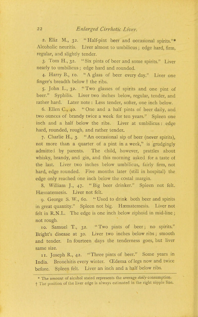 2. Eliz M., 32. Half-pint beer and occasional spirits.* Alcoholic neuritis. Liver almost to umbilicus; edge hard, firm, regular, and slightly tender. 3. Tom H., 32. Six pints of beer and some spirits. Liver nearly to umbilicus; edge hard and rounded. 4. Harry B., 10. A glass of beer every day, Liver one finger's breadth below f the ribs. 5. John L., 32. Two glasses of spirits and one pint of beer. Syphilis. Liver two inches below, regular, tender, and rather hard. Later note : Less tender, softer, one inch below. 6. Ellen C, 40.  One and a half pints of beer daily, and two ounces of brandy twice a week for ten years. Spleen one inch and a half below the ribs. Liver at umbilicus : edge hard, rounded, rough, and rather tender. 7. Charlie H., 3. An occasional sip of beer (never spirits), not more than a quarter of a pint in a week, is grudgingly admitted by parents. The child, however, prattles about whisky, brandy, and gin, and this morning asked for a taste of the last. Liver two inches below umbilicus, fairly firm, not hard, edge rounded. Five months later (still in hospital) the edge only reached one inch below the costal margin. 8. William J., 47.  Big beer drinker. Spleen not felt. Haeraatemesis. Liver not felt. 9. George S. W., 60.  Used to drink both beer and spirits in great quantity. Spleen not big. Hsematemesis. Liver not felt in R.N.L. The edge is one inch below ziphoid in mid-hne; not rough, 10. Samuel T., 32. Two pints of beer; no spirits. Bright's disease at 30. Liver two inches below ribs; smooth and tender. In fourteen days the tenderness goes, but Hver same size. 11. Joseph R., 42.  Three pints of beer. Some years in India. Bronchitis every winter. (Edema of legs now and twice before. Spleen felt. Liver an inch and a half below ribs. * The amount of alcohol stated represents the average daily consumption, f The position of the liver edge is always estimated in the right nipple line.