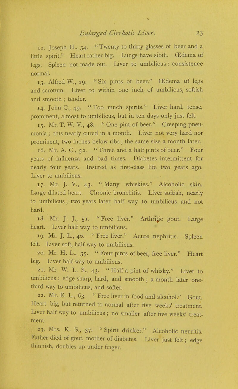12. Joseph H., 34. Twenty to thirty glasses of beer and a little spirit. Heart rather big. Lungs have sibili. (Edema of legs. Spleen not made out. Liver to umbilicus : consistence normal. 13. Alfred W., 29. Six pints of beer. (Edema of legs and scrotum. Liver to within one inch of umbilicus, softish and smooth; tender. 14. John C, 49. Too much spirits. Liver hard, tense, prominent, almost to umbilicus, but in ten days only just felt. 15. Mr. T. W. v., 48.  One pint of beer. Creeping pneu- monia ; this nearly cured in a month. Liver not very hard nor prominent, two inches below ribs; the same size a month later. 16. Mr. A. C, 52.  Three and a half pints of beer. Four years of influenza and bad times. Diabetes intermittent for nearly four years. Insured as first-class life two years ago. Liver to umbilicus. 17. Mr. J. v., 43.  Many whiskies. Alcoholic skin. Large dilated heart. Chronic bronchitis. Liver softish, nearly to umbilicus; two years later half way to umbilicus and not hard. 18. Mr. J. J., 51. Free liver. Arthritic gout. Large heart. Liver half way to umbilicus. 19. Mr. J, L., 40. Free liver. Acute nephritis. Spleen felt. Liver soft, half way to umbilicus. 20. Mr. H. L., 35. Four pints of beer, free liver. Heart big. Liver half way to umbilicus. 21. Mr. W. L. S., 43. Half a pint of whisky. Liver to umbilicus ; edge sharp, hard, and smooth ; a month later one- third way to umbilicus, and softer. 22. Mr. E. L., 63.  Free liver in food and alcohol. Gout. Heart big, but returned to normal after five weeks' treatment. Liver half way to umbilicus; no smaller after five weeks' treat- ment. 23. Mrs. K. S., 37. Spirit drinker. Alcoholic neuritis. Father died of gout, mother of diabetes. Liver just felt; edge thinnish, doubles up under finger.