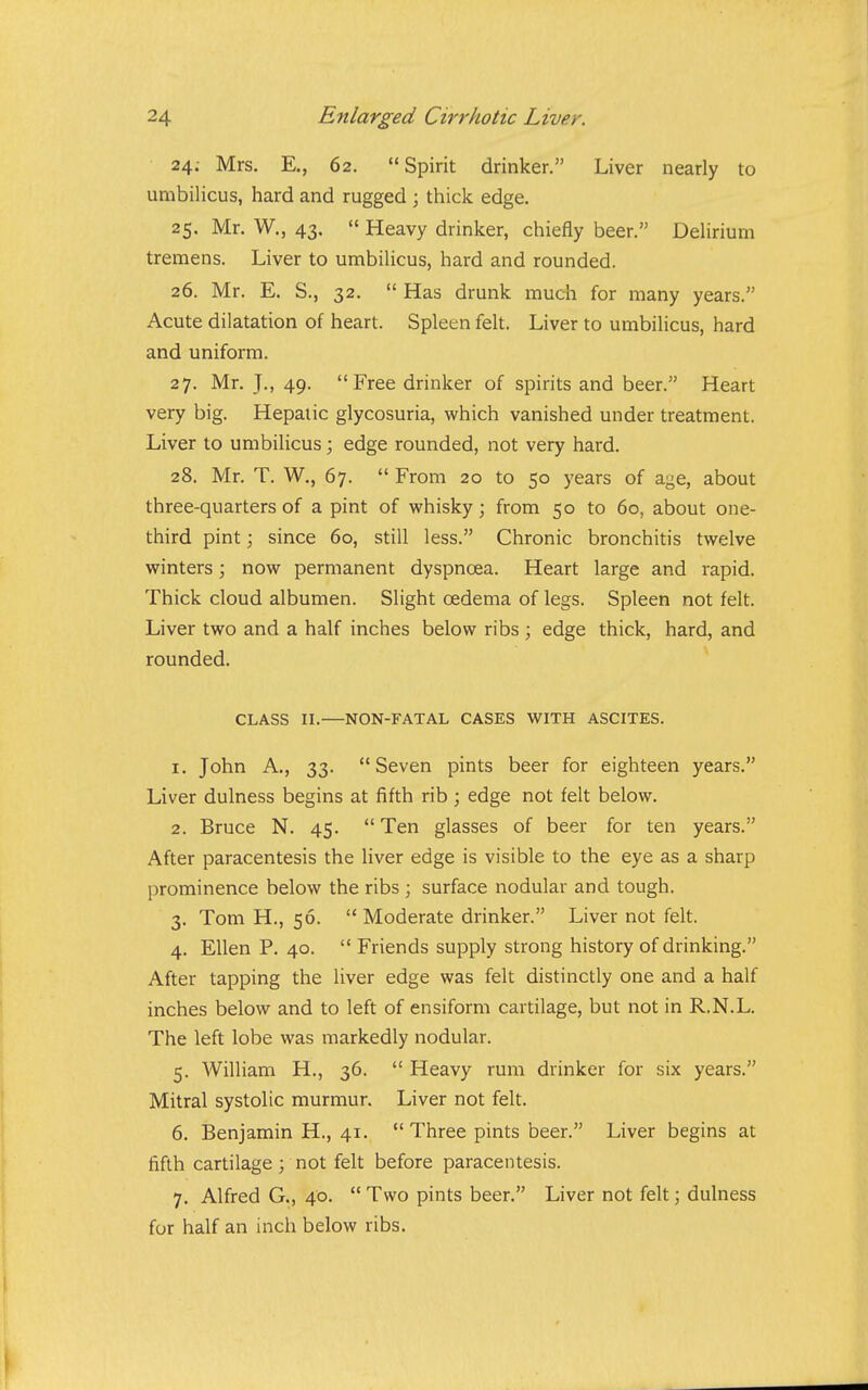 24. Mrs. E., 62. Spirit drinker. Liver nearly to umbilicus, hard and rugged ; thick edge. 25. Mr. W., 43.  Heavy drinker, chiefly beer. Delirium tremens. Liver to umbilicus, hard and rounded. 26. Mr. E. S., 32.  Has drunk much for many years. Acute dilatation of heart. Spleen felt. Liver to umbilicus, hard and uniform. 27. Mr. J., 49. Free drinker of spirits and beer. Heart very big. Hepatic glycosuria, which vanished under treatment. Liver to umbilicus; edge rounded, not very hard. 28. Mr. T. W,, 67.  From 20 to 50 years of age, about three-quarters of a pint of whisky; from 50 to 60, about one- third pint; since 60, still less. Chronic bronchitis twelve winters; now permanent dyspnoea. Heart large and rapid. Thick cloud albumen. Slight oedema of legs. Spleen not felt. Liver two and a half inches below ribs ; edge thick, hard, and rounded. CLASS II.—NON-FATAL CASES WITH ASCITES. 1. John A., 33. Seven pints beer for eighteen years. Liver dulness begins at fifth rib; edge not felt below. 2. Bruce N. 45.  Ten glasses of beer for ten years. After paracentesis the liver edge is visible to the eye as a sharp prominence below the ribs ; surface nodular and tough. 3. Tom H., 56.  Moderate drinker. Liver not felt. 4. Ellen P. 40.  Friends supply strong history of drinking. After tapping the liver edge was felt distinctly one and a half inches below and to left of ensiform cartilage, but not in R.N.L. The left lobe was markedly nodular. 5. William H., 36.  Heavy rum drinker for six years. Mitral systolic murmur. Liver not felt. 6. Benjamin H., 41.  Three pints beer. Liver begins at fifth cartilage ; not felt before paracentesis. 7. Alfred G., 40.  Two pints beer. Liver not felt; dulness for half an inch below ribs.