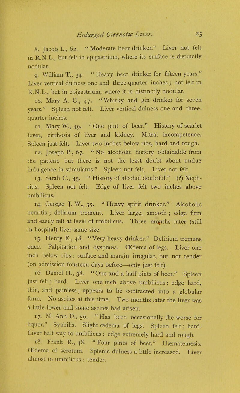 8. Jacob L., 62.  Moderate beer drinker. Liver not felt in R.N.L., but felt in epigastrium, where its surface is distinctly nodular. 9. William T., 34.  Heavy beer drinker for fifteen years. Liver vertical dulness one and three-quarter inches ; not felt in R.N.L., but in epigastrium, where it is distinctly nodular. ID. Mary A. G., 47. -' Whisky and gin drinker for seven years. Spleen not felt. Liver vertical dulness one and three- quarter inches. 11. Mary W., 49. One pint of beer. History of scarlet fever, cirrhosis of liver and kidney. Mitral incompetence. Spleen just felt. Liver two inches below ribs, hard and rough. 12. Joseph P., 67. No alcoholic history obtainable from the patient, but there is not the least doubt about undue indulgence in stimulants. Spleen not felt. Liver not felt. 13. Sarah C, 45.  History of alcohol doubtful. (?) Neph- ritis. Spleen not felt. Edge of liver felt two inches above umbilicus. 14. George J. W., 35.  Heavy spirit drinker. Alcoholic neuritis ; delirium tremens. Liver large, smooth; edge firm and easily felt at level of umbilicus. Three mc^ths later (still in hospital) liver same size. 15. Henry E., 48.  Very heavy drinker. Delirium tremens once. Palpitation and dyspnoea. CEdema of legs. Liver one inch below ribs: surface and margin irregular, but not tender (on admission fourteen days before—only just felt). 16 Daniel H., 38.  One and a half pints of beer. Spleen just felt; hard. Liver one inch above umbilicus: edge hard, thin, and painless; appears to be contracted into a globular form. No ascites at this time. Two months later the liver was a little lower and some ascites had arisen. 17. M. Ann D., 50. Has been occasionally the worse for liquor. Syphilis. Slight oedema of legs. Spleen felt; hard. Liver half way to umbilicus : edge extremely hard and rough. i8 Frank R., 48. Four pints of beer. Haematemesis. CEdema of scrotum, Splenic dulness a little increased. Liver almost to umbilicus : tender.