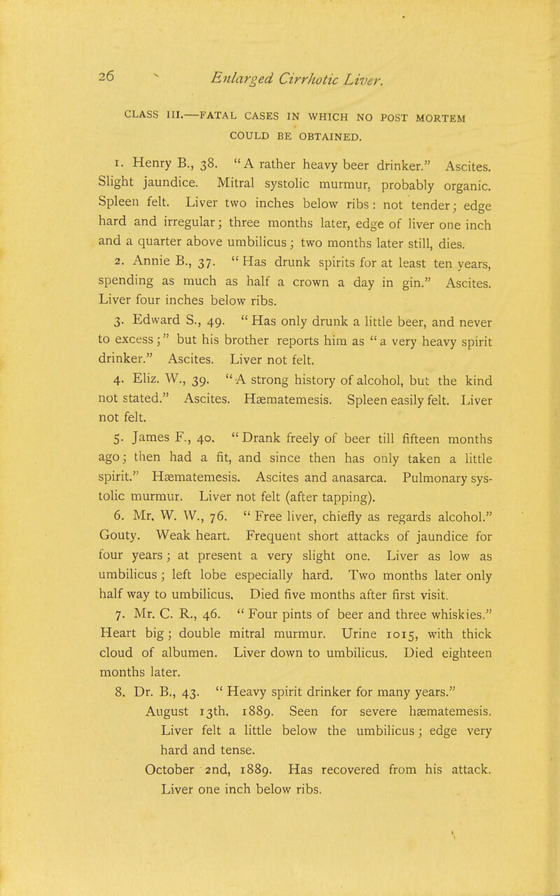 CLASS III.—FATAL CASES IN WHICH NO POST MORTEM COULD BE OBTAINED, 1. Henry B., 38. A rather heavy beer drinker. Ascites. Slight jaundice. Mitral systolic murmur, probably organic. Spleen felt. Liver two inches below ribs : not tender; edge hard and irregular; three months later, edge of liver one inch and a quarter above umbilicus; two months later still, dies. 2. Annie B., 37.  Has drunk spirits for at least ten years, spending as much as half a crown a day in gin. Ascites. Liver four inches below ribs. 3. Edward S., 49.  Has only drunk a Httle beer, and never to excess; but his brother reports him as  a very heavy spirit drinker. Ascites. Liver not felt. 4. Eliz. W., 39.  A strong history of alcohol, but the kind not stated. Ascites. Hsematemesis. Spleen easily felt. Liver not felt. 5. James F., 40, Drank freely of beer till fifteen months ago; tlien had a fit, and since then has only taken a little spirit. Haematemesis. Ascites and anasarca. Pulmonary sys- tolic murmur. Liver not felt (after tapping). 6. Mr. W. W., 76.  Free liver, chiefly as regards alcohol. Gouty. Weak heart. Frequent short attacks of jaundice for four years; at present a very slight one. Liver as low as umbilicus \ left lobe especially hard. Two months later only half way to umbilicus. Died five months after first visit. 7. Mr. C. R., 46.  Four pints of beer and three whiskies. Heart big; double mitral murmur. Urine 1015, with thick cloud of albumen. Liver down to umbilicus. Died eighteen months later. 8. Dr. B., 43.  Heavy spirit drinker for many years. August 13th. 1889. Seen for severe haematemesis. Liver felt a little below the umbilicus; edge very hard and tense. October 2nd, 1889. Has recovered from his attack. Liver one inch below ribs.