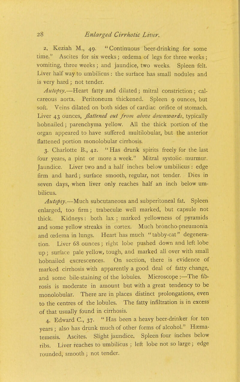 2. Keziah M., 49. Continuous beer-drinking for some time. Ascites for six weeks; oedema of legs for three weeks; vomiting, three weeks; and jaundice, two weeks. Spleen felt. Liver half way to umbilicus : the surface has small nodules and is very hard; not tender. Autopsy,—Heart fatty and dilated; mitral constriction; cal- careous aorta. Peritoneum thickened. Spleen 9 ounces, but soft. Veins dilated on both sides of cardiac orifice of stomach. Liver 43 ounces, flattened out frotn above downwards^ typically hobnailed; parenchyma yellow. All the thick portion of the organ appeared to have suffered multilobular, but the anterior flattened portion monolobular cirrhosis, 3. Charlotte B., 42.  Has drunk spirits freely for the last four years, a pint or more a week. Mitral systolic murmur. Jaundice. Liver two and a half inches below umbilicus : edge firm and hard; surface smooth, regular, not tender. Dies in seven days, when liver only reaches half an inch below um- bilicus. Autopsy.—Much subcutaneous and subperitoneal fat. Spleen enlarged, too firm; trabeculae well marked, but capsule not thick. Kidneys : both lax ; marked yellowness of pyramids and some yellow streaks in cortex. Much broncho-pneumonia and oedema in lungs. Heart has much  tabby-cat degenera- tion. Liver 68 ounces; right lobe pushed down and left lobe up; surface pale yellow, tough, and marked all over with small hobnailed excrescences. On section, there is evidence of marked cirrhosis with apparently a good deal of fatty change, and some bile-staining of the lobules. Microscope :—The fib- rosis is moderate in amount but with a great tendency to be monolobular. There are in places distinct prolongations, even to the centres of the lobules. The fatty infiltration is in excess of that usually found in cirrhosis. 4. Edward C, 37.  Has been a heavy beer-drinker for ten years ; also has drunk much of other forms of alcohol. Hsema- temesis. Ascites. Slight jaundice. Spleen four inches below ribs. Liver reaches to umbilicus ; left lobe not so large; edge rounded, smooth ; not tender.