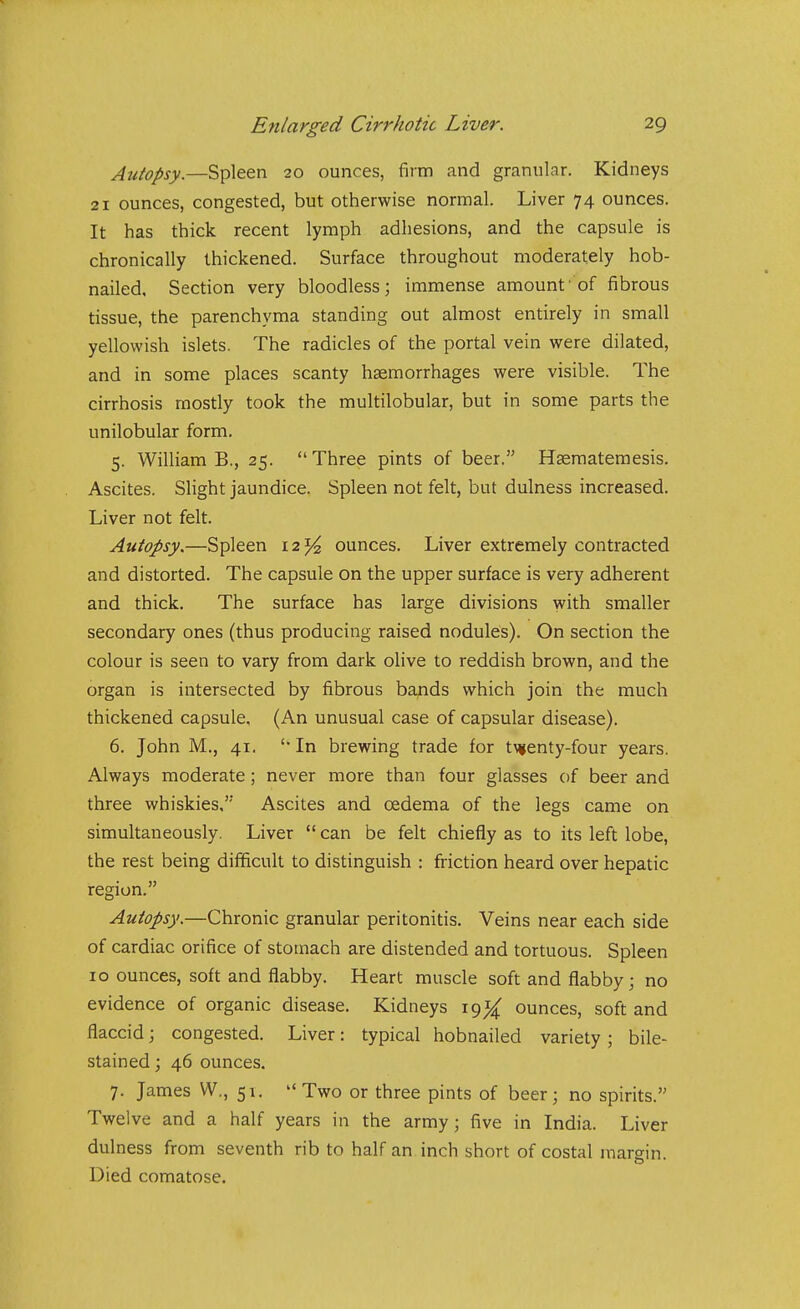 Autopsy.—Spleen 20 ounces, firm and granular. Kidneys 21 ounces, congested, but otherwise normal. Liver 74 ounces. It has thick recent lymph adhesions, and the capsule is chronically thickened. Surface throughout moderately hob- nailed. Section very bloodless; immense amount'of fibrous tissue, the parenchyma standing out almost entirely in small yellowish islets. The radicles of the portal vein were dilated, and in some places scanty hemorrhages were visible. The cirrhosis mostly took the multilobular, but in some parts the unilobular form. 5. William B., 25. Three pints of beer. Hasraatemesis. Ascites. Slight jaundice. Spleen not felt, but dulness increased. Liver not felt. Autopsy.—Spleen l2^^ ounces. Liver extremely contracted and distorted. The capsule on the upper surface is very adherent and thick. The surface has large divisions with smaller secondary ones (thus producing raised nodules). On section the colour is seen to vary from dark oHve to reddish brown, and the organ is intersected by fibrous bafids which join the much thickened capsule, (An unusual case of capsular disease). 6. John M., 41. 'In brewing trade for t\<(enty-four years. Always moderate; never more than four glasses of beer and three whiskies, Ascites and oedema of the legs came on simultaneously. Liver  can be felt chiefly as to its left lobe, the rest being difficult to distinguish : friction heard over hepatic region. Autopsy.—Chronic granular peritonitis. Veins near each side of cardiac orifice of stomach are distended and tortuous. Spleen 10 ounces, soft and flabby. Heart muscle soft and flabby; no evidence of organic disease. Kidneys 191^ ounces, soft and flaccid; congested. Liver: typical hobnailed variety; bile- stained ; 46 ounces. 7. James VV., 51.  Two or three pints of beer; no spirits. Twelve and a half years in the army; five in India. Liver dulness from seventh rib to half an. inch short of costal margin. Died comatose.