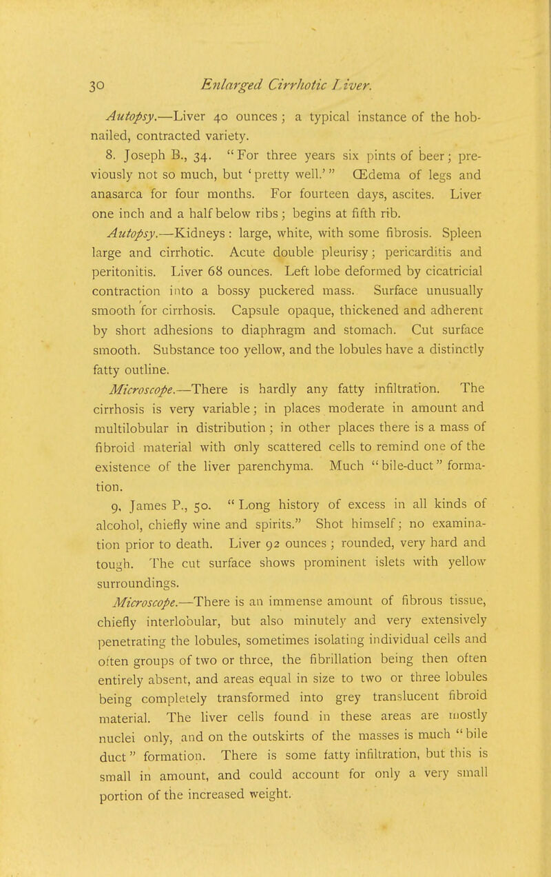 Autopsy.—Liver 40 ounces ; a typical instance of the hob- nailed, contracted variety. 8. Joseph B., 34. For three years six pints of beer; pre- viously not so much, but ' pretty well.'  CEdema of legs and anasarca for four months. For fourteen days, ascites. Liver one inch and a half below ribs; begins at fifth rib. Autopsy.—Kidneys : large, white, with some fibrosis. Spleen large and cirrhotic. Acute double pleurisy; pericarditis and peritonitis. Liver 68 ounces. Left lobe deformed by cicatricial contraction into a bossy puckered mass. Surface unusually smooth for cirrhosis. Capsule opaque, thickened and adherent by short adhesions to diaphragm and stomach. Cut surface smooth. Substance too yellow, and the lobules have a distinctly fatty outline. Microscope.—There is hardly any fatty infiltration. The cirrhosis is very variable; in places moderate in amount and multilobular in distribution; in other places there is a mass of fibroid material with only scattered cells to remind one of the existence of the liver parenchyma. Much  bile-duct forma- tion. 9, James P., 50.  Long history of excess in all kinds of alcohol, chiefly wine and spirits. Shot himself; no examina- tion prior to death. Liver 92 ounces ; rounded, very hard and tough. The cut surface shows prominent islets with yellow surroundings. Microscope.—There is an immense amount of fibrous tissue, chiefly interlobular, but also minutely and very extensively penetrating the lobules, sometimes isolating individual cells and often groups of two or three, the fibrillation being then often entirely absent, and areas equal in size to two or three lobules being completely transformed into grey translucent fibroid material. The Uver cells found in these areas are mostly nuclei only, and on the outskirts of the masses is much  bile duct formation. There is some fatty infiltration, but this is small in amount, and could account for only a very small portion of the increased weight.