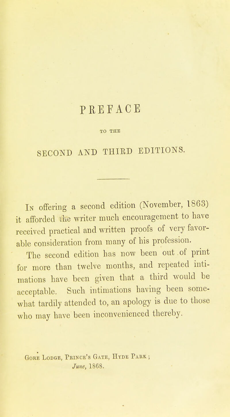 TO THE SECOND AND THIRD EDITIONS. In offering a second edition (November, 1863) it afforded ihe writer much encouragement to have received practical and written proofs of very favor- able consideration from many of his profession. The second edition has now been out .of print for more than twelve months, and repeated inti- mations have been given that a third would be acceptable. Such intimations having been some- what tardily attended to, an apology is due to those who may have been inconvenienced thereby. Gore Lodge, Prince's Gate, Hyde Park ; June, 1868.