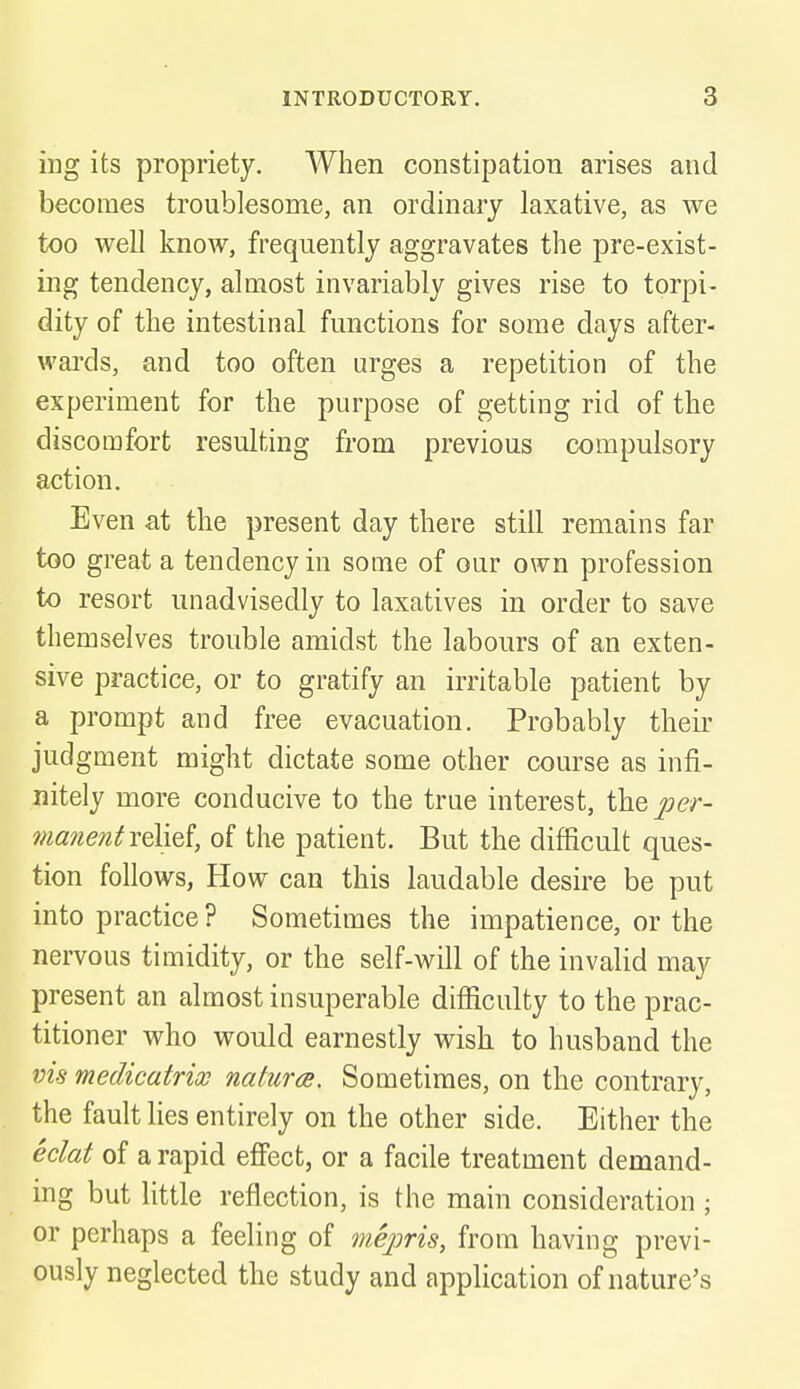 ing its propriety. When constipation arises and becomes troublesome, an ordinary laxative, as we too well know, frequently aggravates the pre-exist- ing tendency, almost invariably gives rise to torpi- dity of the intestinal functions for some days after- wards, and too often urges a repetition of the experiment for the purpose of getting rid of the discomfort resulting from previous compulsory action. Even at the present day there still remains far too great a tendency in some of our own profession to resort unadvisedly to laxatives in order to save themselves trouble amidst the labours of an exten- sive practice, or to gratify an irritable patient by a prompt and free evacuation. Probably their judgment might dictate some other course as infi- nitely more conducive to the true interest, the per- manentrelief, of the patient. But the difficult ques- tion follows, How can this laudable desire be put into practice ? Sometimes the impatience, or the nervous timidity, or the self-will of the invalid may present an almost insuperable difficulty to the prac- titioner who would earnestly wish to husband the vis medicatrix natures. Sometimes, on the contrary, the fault lies entirely on the other side. Either the eclat of a rapid effect, or a facile treatment demand- ing but little reflection, is the main consideration ; or perhaps a feeling of mepris, from having previ- ously neglected the study and application of nature's