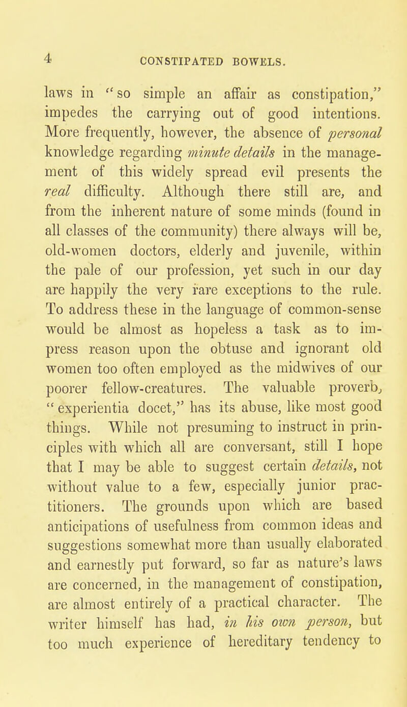 laws in  so simple an affair as constipation, impedes the carrying out of good intentions. More frequently, however, the absence of personal knowledge regarding minute details in the manage- ment of this widely spread evil presents the real difficulty. Although there still are, and from the inherent nature of some minds (found in all classes of the community) there always will be, old-women doctors, elderly and juvenile, within the pale of our profession, yet such in our day are happily the very rare exceptions to the rule. To address these in the language of common-sense would be almost as hopeless a task as to im- press reason upon the obtuse and ignorant old women too often employed as the midwives of our poorer fellow-creatures. The valuable proverb,  experientia docet, has its abuse, like most good things. While not presuming to instruct in prin- ciples with which all are conversant, still I hope that I may be able to suggest certain details, not without value to a few, especially junior prac- titioners. The grounds upon which are based anticipations of usefulness from common ideas and suggestions somewhat more than usually elaborated and earnestly put forward, so far as nature's laws are concerned, in the management of constipation, are almost entirely of a practical character. The writer himself has had, in Ids own person, but too much experience of hereditary tendency to