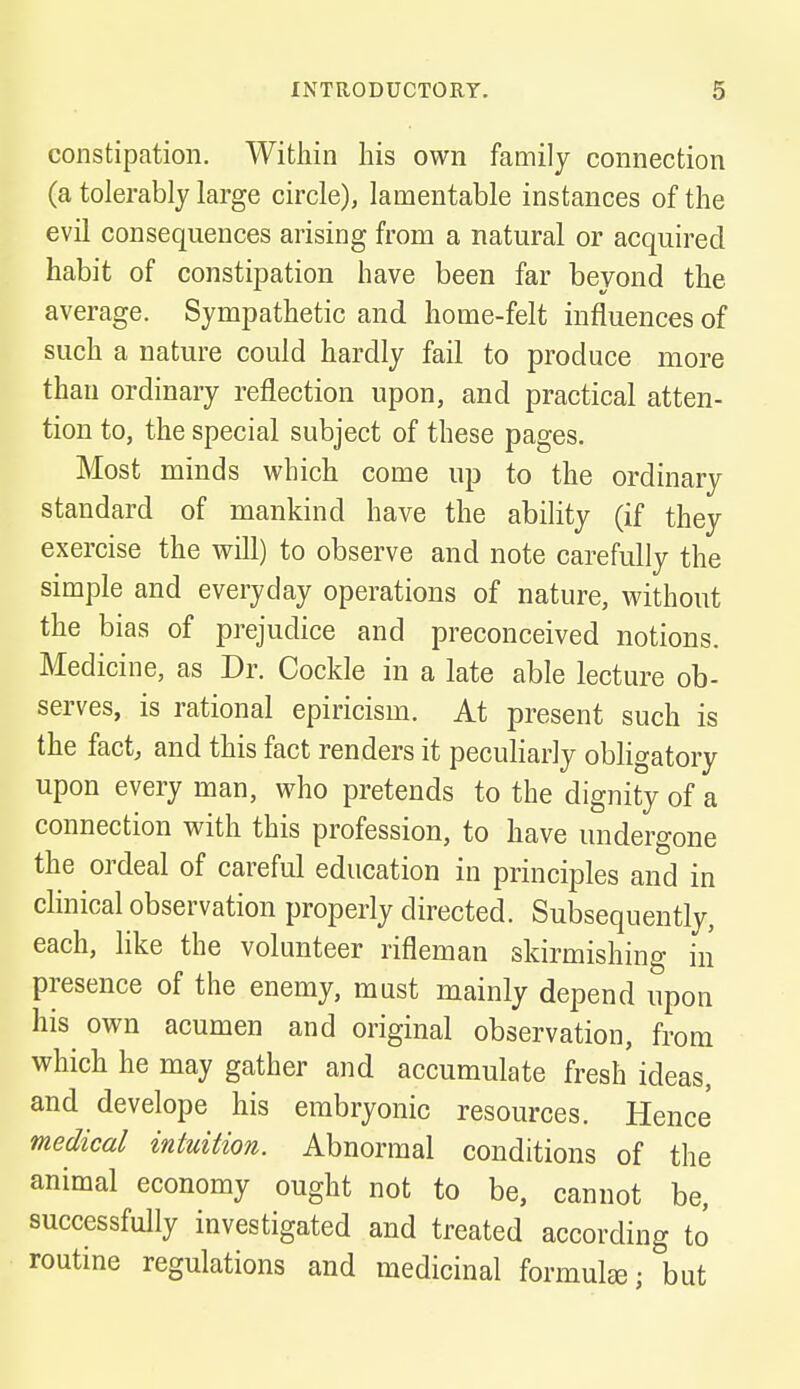 constipation. Within his own family connection (a tolerably large circle), lamentable instances of the evil consequences arising from a natural or acquired habit of constipation have been far beyond the average. Sympathetic and home-felt influences of such a nature could hardly fail to produce more than ordinary reflection upon, and practical atten- tion to, the special subject of these pages. Most minds which come up to the ordinary standard of mankind have the ability (if they exercise the will) to observe and note carefully the simple and everyday operations of nature, without the bias of prejudice and preconceived notions. Medicine, as Dr. Cockle in a late able lecture ob- serves, is rational epiricism. At present such is the fact, and this fact renders it peculiarly obligatory upon every man, who pretends to the dignity of a connection with this profession, to have undergone the ordeal of careful education in principles and in clinical observation properly directed. Subsequently, each, like the volunteer rifleman skirmishing in presence of the enemy, must mainly depend upon his own acumen and original observation, from which he may gather and accumulate fresh ideas, and develope his embryonic resources. Hence medical intuition. Abnormal conditions of the animal economy ought not to be, cannot be, successfully investigated and treated according to routine regulations and medicinal formulas; but