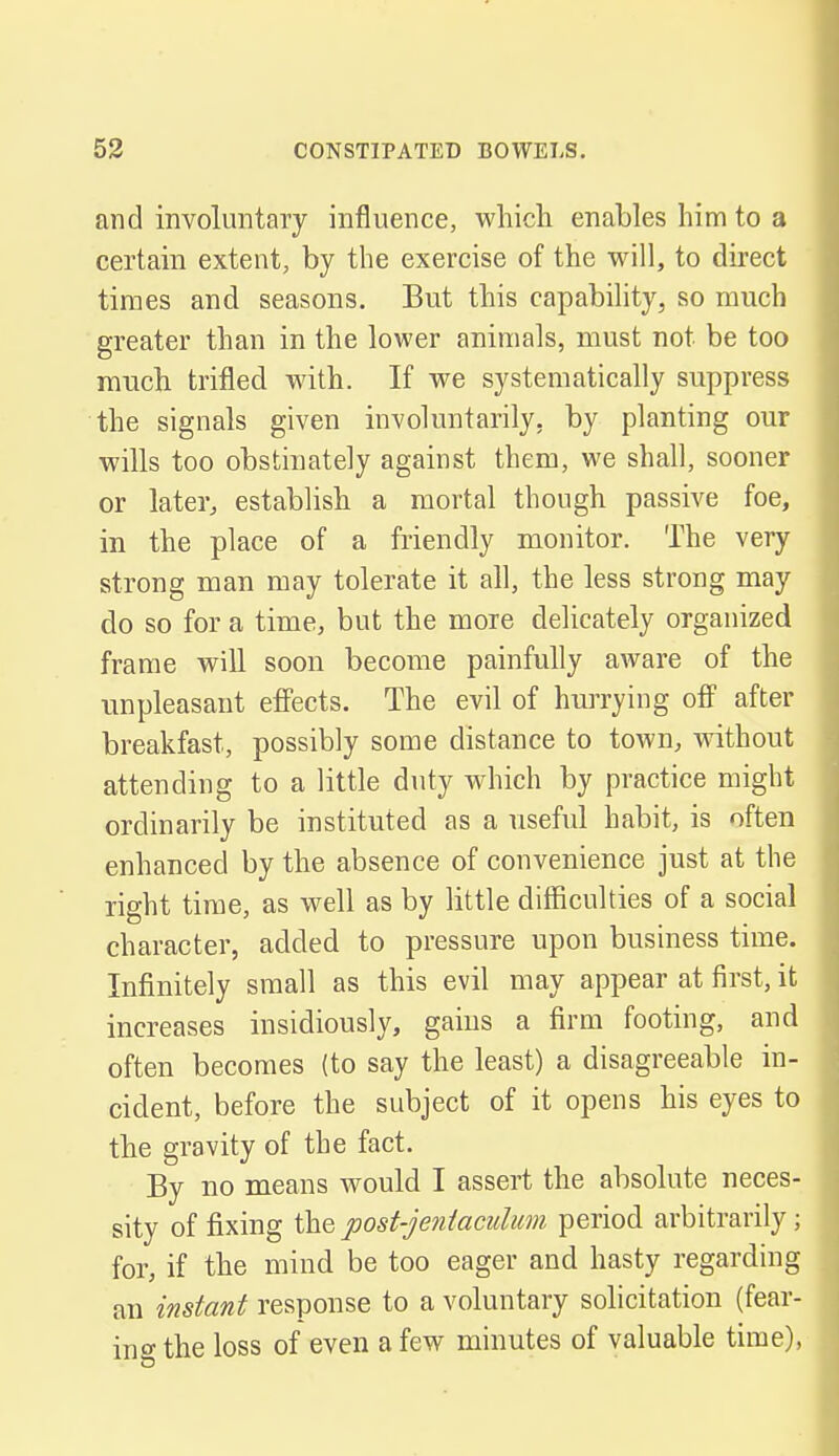 and involuntary influence, which enables him to a certain extent, by the exercise of the will, to direct times and seasons. But this capability, so much greater than in the lower animals, must not be too much trifled with. If we systematically suppress the signals given involuntarily, by planting our wills too obstinately against them, we shall, sooner or later, establish a mortal though passive foe, in the place of a friendly monitor. The very strong man may tolerate it all, the less strong may do so for a time, but the more delicately organized frame will soon become painfully aware of the unpleasant effects. The evil of hurrying off after breakfast, possibly some distance to town, without attending to a little duty w^hich by practice might ordinarily be instituted as a useful habit, is often enhanced by the absence of convenience just at the right time, as well as by little difficulties of a social character, added to pressure upon business time. Infinitely small as this evil may appear at first, it increases insidiously, gains a firm footing, and often becomes (to say the least) a disagreeable in- cident, before the subject of it opens his eyes to the gravity of the fact. By no means would I assert the absolute neces- sity of fixing the post-jentawlum period arbitrarily; for, if the mind be too eager and hasty regarding an instant response to a voluntary solicitation (fear- ing the loss of even a few minutes of valuable time),