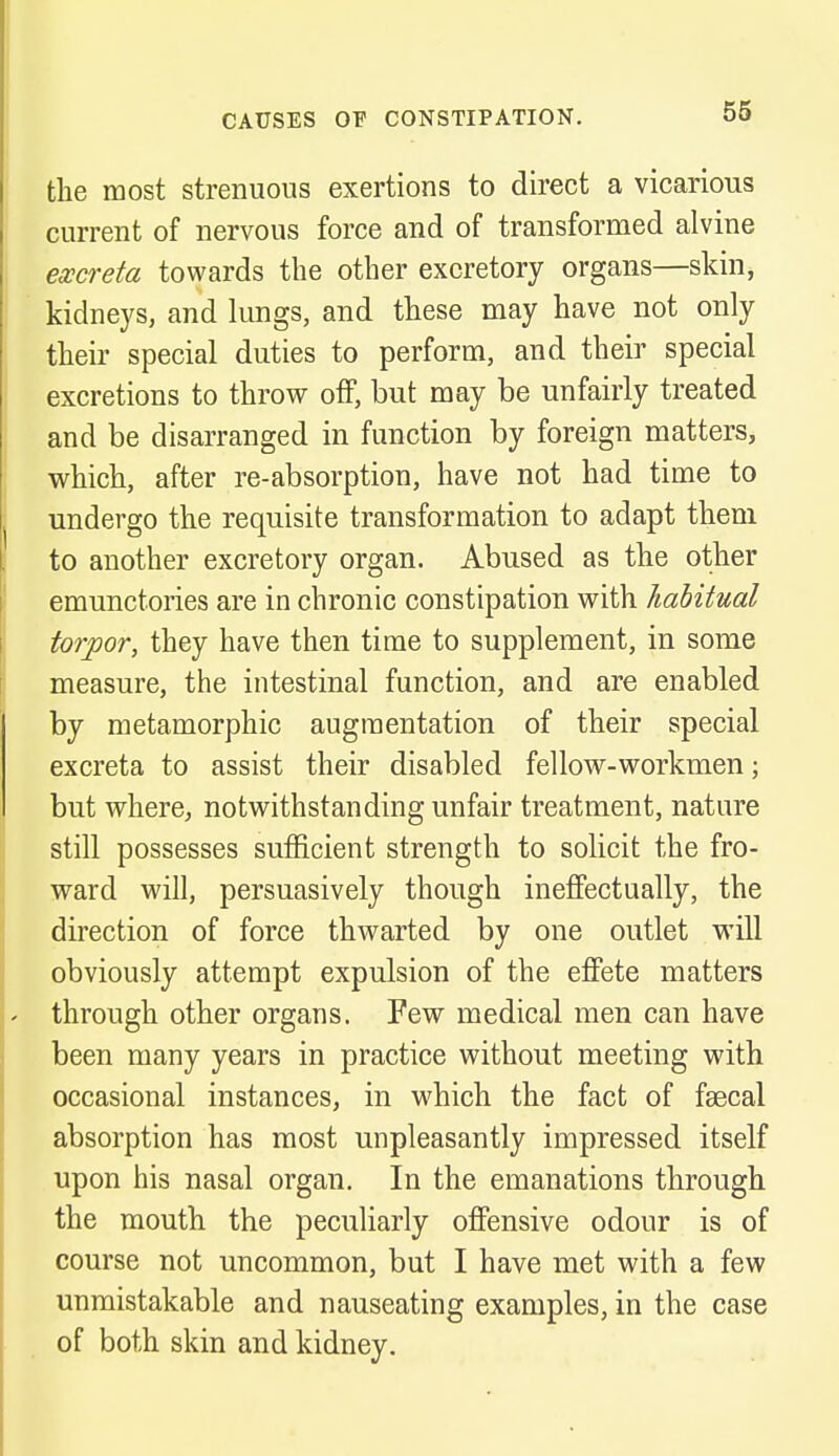 the most strenuous exertions to direct a vicarious current of nervous force and of transformed alvine excreta towards the other excretory organs—skin, kidneys, and lungs, and these may have not only their special duties to perform, and their special excretions to throw off, but may be unfairly treated and be disarranged in function by foreign matters, which, after re-absorption, have not had time to undergo the requisite transformation to adapt them to another excretory organ. Abused as the other emunctories are in chronic constipation with habitual torpor, they have then time to supplement, in some measure, the intestinal function, and are enabled by metamorphic augmentation of their special excreta to assist their disabled fellow-workmen; but where, notwithstanding unfair treatment, nature still possesses sufficient strength to solicit the fro- ward will, persuasively though ineffectually, the direction of force thwarted by one outlet will obviously attempt expulsion of the effete matters through other organs. Few medical men can have been many years in practice without meeting with occasional instances, in which the fact of faecal absorption has most unpleasantly impressed itself upon his nasal organ. In the emanations through the mouth the peculiarly offensive odour is of course not uncommon, but I have met with a few unmistakable and nauseating examples, in the case of both skin and kidney.