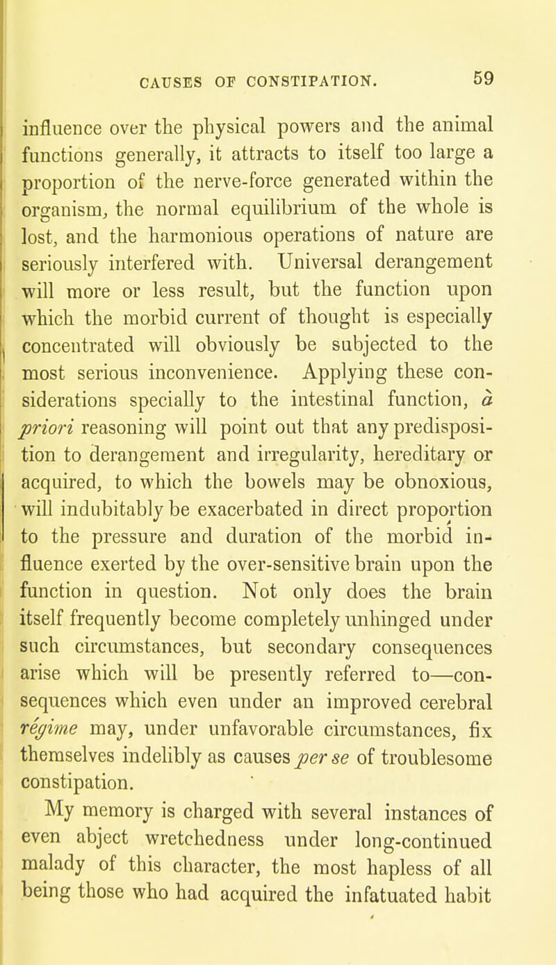 influence over the physical powers and the animal functions generally, it attracts to itself too large a proportion of the nerve-force generated within the organism, the normal equilibrium of the whole is lost, and the harmonious operations of nature are seriously interfered with. Universal derangement will more or less result, but the function upon which the morbid current of thought is especially concentrated will obviously be subjected to the most serious inconvenience. Applying these con- siderations specially to the intestinal function, a priori reasoning will point out that any predisposi- tion to derangement and irregularity, hereditary or acquired, to which the bowels may be obnoxious, will indubitably be exacerbated in direct proportion to the pressure and duration of the morbid in- fluence exerted by the over-sensitive brain upon the function in question. Not only does the brain itself frequently become completely unhinged under such circumstances, but secondary consequences arise which will be presently referred to—con- sequences which even under an improved cerebral regime may, under unfavorable circumstances, fix themselves indelibly as causes per se of troublesome constipation. My memory is charged with several instances of even abject wretchedness under long-continued malady of this character, the most hapless of all being those who had acquired the infatuated habit