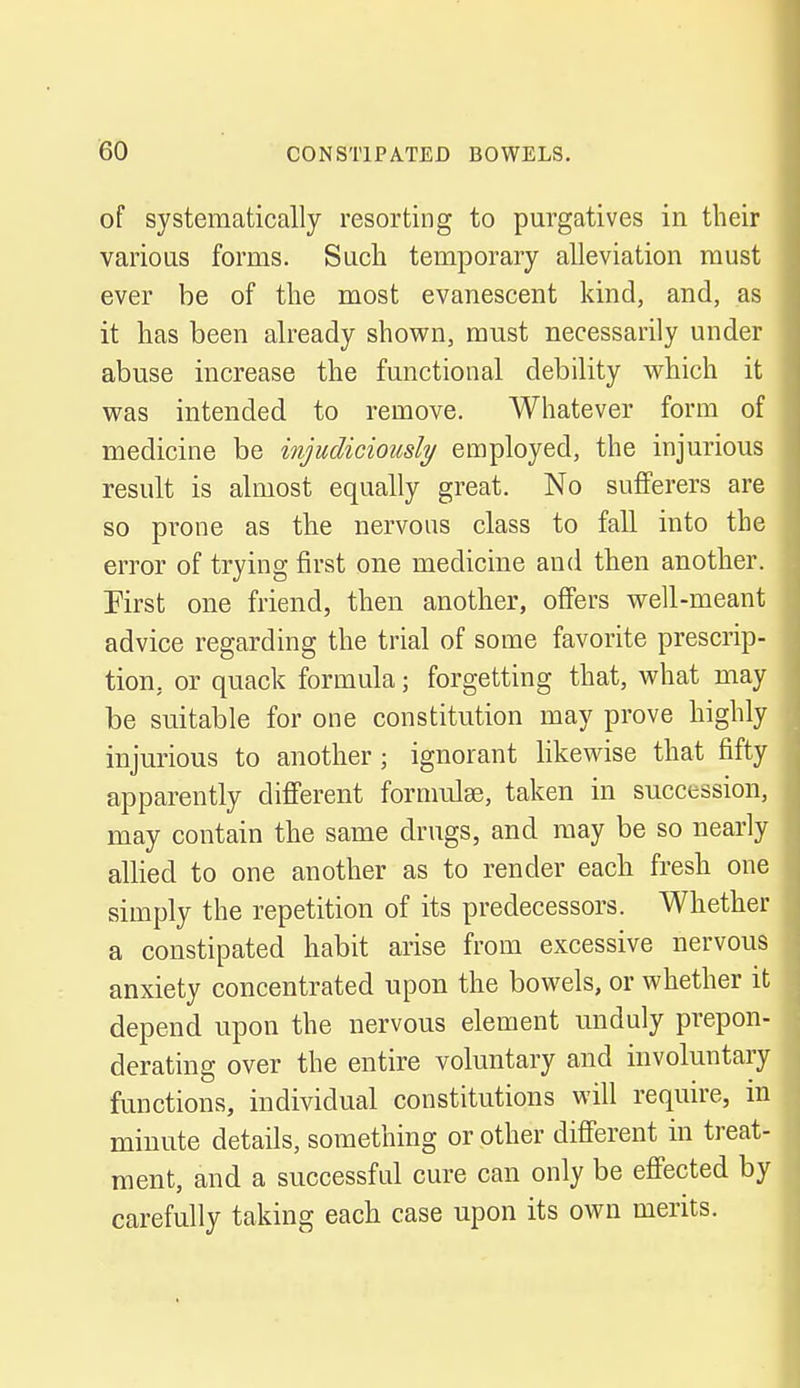 of systematically resorting to purgatives in their various forms. Such temporary alleviation must ever be of the most evanescent kind, and, as it has been already shown, must necessarily under abuse increase the functional debility which it was intended to remove. Whatever form of medicine be injudiciously employed, the injurious result is almost equally great. No sufferers are so prone as the nervous class to fall into the error of trying first one medicine and then another. First one friend, then another, offers well-meant advice regarding the trial of some favorite prescrip- tion, or quack formula; forgetting that, what may be suitable for one constitution may prove highly injurious to another; ignorant likewise that fifty apparently different formulae, taken in succession, may contain the same drugs, and may be so nearly allied to one another as to render each fresh one simply the repetition of its predecessors. Whether a constipated habit arise from excessive nervous anxiety concentrated upon the bowels, or whether it depend upon the nervous element unduly prepon- derating over the entire voluntary and involuntary functions, individual constitutions will require, in minute details, something or other different in treat- ment, and a successful cure can only be effected by carefully taking each case upon its own merits.