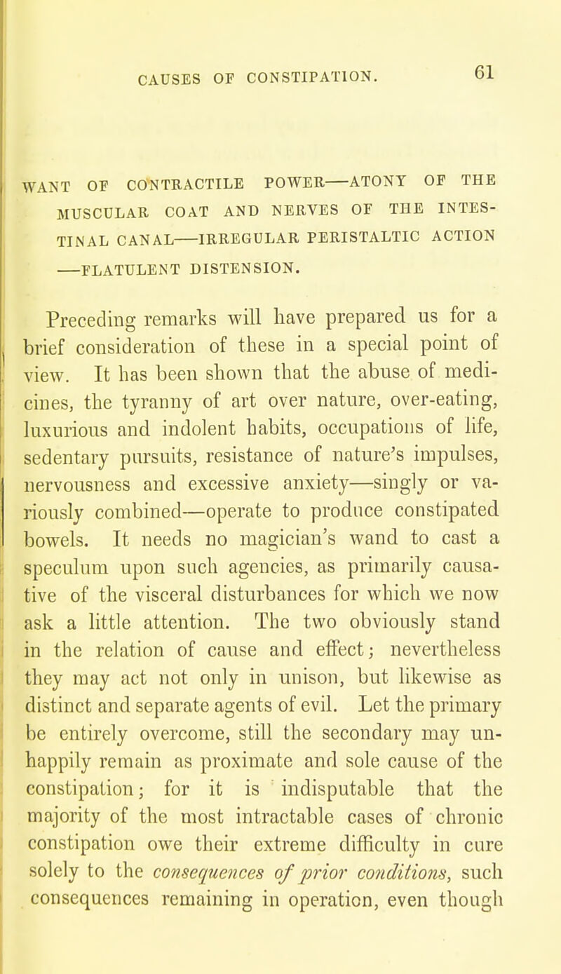 WANT OP CONTRACTILE POWER ATONY OF THE MUSCULAR COAT AND NERVES OF THE INTES- TINAL CANAL IRREGULAR PERISTALTIC ACTION FLATULENT DISTENSION. Preceding remarks will have prepared us for a brief consideration of these in a special point of view. It has been shown that the abuse of medi- cines, the tyranny of art over nature, over-eating, luxurious and indolent habits, occupations of life, sedentary pursuits, resistance of nature's impulses, nervousness and excessive anxiety—singly or va- riously combined—operate to produce constipated bowels. It needs no magician's wand to cast a speculum upon such agencies, as primarily causa- tive of the visceral disturbances for which we now ask a little attention. The two obviously stand in the relation of cause and effect; nevertheless they may act not only in unison, but likewise as distinct and separate agents of evil. Let the primary be entirely overcome, still the secondary may un- happily remain as proximate and sole cause of the constipation; for it is indisputable that the majority of the most intractable cases of chronic constipation owe their extreme difficulty in cure solely to the consequences of prior conditions, such consequences remaining in operation, even though