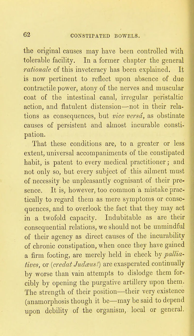 the original causes may have been controlled with tolerable facility. In a former chapter the general rationale of this inveteracy has been explained. It is now pertinent to reflect upon absence of due contractile power, atony of the nerves and muscular coat of the intestinal canal, irregular peristaltic action, and flatulent distension—not in their rela- tions as consequences, but vice versa, as obstinate causes of persistent and almost incurable consti- pation. That these conditions are, to a greater or less extent, universal accompaniments of the constipated habit, is patent to every medical practitioner; and not only so, but every subject of this ailment must of necessity be unpleasantly cognisant of their pre- sence. It is, however, too common a mistake prac- tically to regard them as mere symptoms or conse- quences, and to overlook the fact that they may act in a twofold capacity. Indubitable as are their consequential relations, we should not be unmindful of their agency as direct causes of the incurability of chronic constipation, when once they have gained a firm footing, are merely held in check by pallia- tives, or [credat Judceusl) are exasperated continually by worse than vain attempts to dislodge them for- cibly by opening the purgative artillery upon them. The strength of their position—their very existence (anamorphosis though it be—may be said to depend upon debility of the organism, local or general.