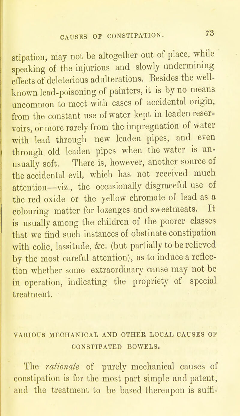 stipation, may not be altogether out of place, while speaking of the injurious and slowly undermining effects of deleterious adulterations. Besides the well- known lead-poisoning of painters, it is by no means uncommon to meet with cases of accidental origin, from the constant use of water kept in leaden reser- voirs, or more rarely from the impregnation of water with lead through new leaden pipes, and even through old leaden pipes when the water is un- usually soft. There is, however, another source of the accidental evil, which has not received much attention—viz., the occasionally disgraceful use of the red oxide or the yellow chromate of lead as a colouring matter for lozenges and sweetmeats. It is usually among the children of the poorer classes that we find such instances of obstinate constipation with colic, lassitude, &c. (but partially to be relieved by the most careful attention), as to induce a reflec- tion whether some extraordinary cause may not be in operation, indicating the propriety of special treatment. VARIOUS MECHANICAL AND OTHER LOCAL CAUSES OF CONSTIPATED BOWELS. The rationale of purely mechanical causes of constipation is for the most part simple and patent, and the treatment to be based thereupon is suffi-