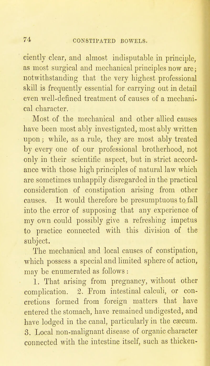 ciently clear, and almost indisputable in principle, as most surgical and mechanical principles now are; notwithstanding that the very highest professional skill is frequently essential for carrying out in detail even well-defined treatment of causes of a mechani- cal character. Most of the mechanical and other allied causes have been most ably investigated, most ably written upon; while, as a rule, they are most ably treated by every one of our professional brotherhood, not only in their scientific aspect, but in strict accord- ance with those high principles of natural law which are sometimes unhappily disregarded in the practical consideration of constipation arising from other causes. It would therefore be presumptuous to fall into the error of supposing that any experience of my own could possibly give a refreshing impetus to practice connected with this division of the subject. The mechanical and local causes of constipation, which possess a special and limited sphere of action, may be enumerated as follows : 1. That arising from pregnancy, without other complication. 2. Prom intestinal calculi, or con- cretions formed from foreign matters that have entered the stomach, have remained undigested, and have lodged in the canal, particularly in the caecum. 3. Local non-malignant disease of organic character connected with the intestine itself, such as thicken-
